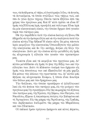 των, τὰ ἀγάλματα, οἱ τάφοι, οἱ ἐνεπίγραφοι λίθοι, τὰ ἀγγεῖα,
τὰ ἀντικείμενα, τὰ ὁποῖα στολίζουν τοὺς τάφους των, καὶ
πᾶν ἐν γένει ἔργον τέχνης. Πάντα ταῦτα ἐξῆλθον ἀπὸ τὰς
χεῖρας τῶν προγόνων μας. Καὶ δι’ αὐτὸ πρέπει νὰ εἶναι δι’
ἡμᾶς τοὺς Ἕλληνας ἱερά, προσφιλῆ καὶ πολύτιμα. Εἶναι ἱερὰ
ὡς μία οἰκογενειακὴ εἰκών, τὴν ὁποίαν ἔχομεν ἀπό γενεῶν
παρὰ τῶν πατέρων μας.
   Θὰ τὴν παρεδίδετε ποτὲ τὴν εἰκόνα ἐκείνην εἰς ξένον; Θὰ
ἐδέχεσθε νὰ τὴν ἐμπορευθῆτε καὶ νὰ τὴν πωλήσοτε ποτέ τὴν
εἰκόνα αὐτήν; Ὄχι βέβαια! Ἡ εἰκὼν αὕτη θὰ μένῃ πάντοτε
ἱερὸν κειμήλιον τῆς οἰκογενείας. Ὁποιονδήποτε τῶν μελῶν
τῆς οἰκογενείας καὶ ἂν τὴν κατέχῃ, ἀνήκει εἰς ὅλην τὴν
οἰκογένειαν. Διότι μὲ τὴν εἰκόνα αὐτὴν μετεδόθη εἰς ἡμᾶς
ὡς κληρονομία ἡ εὐλογία τῶν γενεῶν τῶν προπατόρων
μας.
   Τοιαῦτα εἶναι καὶ τὰ κειμήλια τῶν προγόνων μας. Δι’
αὐτῶν μετεβίβασαν εἰς ἡμᾶς τὸ φῶς τῆς δόξης των καί τὴν
εὐλογίαν των. Διότι τὸ ἀθάνατον πνεῦμά των ἐχάρισεν εἰς
ἡμᾶς τοὺς ἀπογόνους των καὶ ἐξακολουθεῖ νὰ μᾶς χαρίζη
διὰ μέσων τῶν αἰώνων τὴν προστασίαν του. Δι’ αὐτῶν μᾶς
ἀφῆκαν ὡς κληρονομίαν δύναμιν, ἡ ὁποία εἶναι ἀνωτέρα
τῶν ὅπλων μας καὶ τῶν βραχιόνων μας.
   Τὴν βοήθειαν, τὴν ὁποίαν προσέφερον οἱ φιλελληνικοί
λαοὶ εἰς τὸν ἀγῶνα τῶν πατέρων μας, εἰς τὴν μνήμην τῶν
προγόνων μας τὴν προσέφερον. Εἰς τὰς ναυμαχίας τοῦ ἀγῶνος
τῶν πατέρων μας, τῆς Ἐρεσοῦ, τῆς Σάμου, τῶν Πατρῶν, τοῦ
Ναυπλίου, ἐξύμνει ἡ παγκόσμιος ποίησις τὴν Σαλαμῖνα καὶ
τὸ Ἀρτεμίσιον. Εἰς τὰς μάχας τῆς Ἄμπλιανης, τῆς Γραβιᾶς,
τῶν Δερβενακίων ἐνεθυμεῖτο τὰς μάχας τοῦ Μαραθῶνος
καὶ τῶν Πλαταιῶν.
   Οἱ παλαιοὶ ἡμῶν πρόγονοι ἐμάχοντο καὶ αὐτοί, ἀόρατοι,


                              19
 
