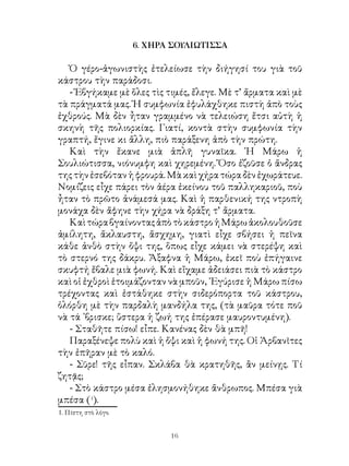 6. ΧΗΡΑ ΣΟΥΛΙΩΤΙΣΣΑ

   Ὁ γέρο-ἀγωνιστὴς ἐτελείωσε τὴν διήγησί του γιὰ τοῦ
κάστρου τὴν παράδοσι.
   - Ἐβγήκαμε μὲ ὅλες τὶς τιμές, ἔλεγε. Μὲ τ’ ἄρματα καὶ μὲ
τὰ πράγματά μας. Ἡ συμφωνία ἐφυλάχθηκε πιστὴ ἀπὸ τοὺς
ἐχθρούς. Μὰ δὲν ἦταν γραμμένο νὰ τελειώση ἔτσι αὐτὴ ἡ
σκηνὴ τῆς πολιορκίας. Γιατί, κοντὰ στὴν συμφωνία τὴν
γραπτή, ἔγινε κι ἄλλη, πιὸ παράξενη ἀπὸ τὴν πρώτη.
   Καὶ τὴν ἔκανε μιὰ ἁπλῆ γυναῖκα. ῾Η Μάρω ἡ
Σουλιώτισσα, νιόνυμφη καὶ χηρεμένη. Ὅσο ἐζοῦσε ὁ ἄνδρας
της τὴν ἐσεβόταν ἡ φρουρά. Μὰ καὶ χήρα τώρα δὲν ἐχωράτευε.
Νομίζεις εἶχε πάρει τὸν ἀέρα ἐκείνου τοῦ παλληκαριοῦ, ποὺ
ἦταν τὸ πρῶτο ἀνάμεσά μας. Καὶ ἡ παρθενική της ντροπὴ
μονάχα δὲν ἄφηνε τὴν χήρα νὰ δράξη τ’ ἄρματα.
   Καὶ τώρα βγαίνοντας ἀπὸ τὸ κάστρο ἡ Μάρω ἀκολουθοῦσε
ἀμίλητη, ἄκλαυστη, ἄσχημη, γιατὶ εἶχε σβήσει ἡ πεῖνα
κάθε ἀνθὸ στὴν ὄψι της, ὅπως εἶχε κάμει νὰ στερέψη καὶ
τὸ στερνό της δάκρυ. Ἄξαφνα ἡ Μάρω, ἐκεῖ ποὺ ἐπήγαινε
σκυφτή ἔβαλε μιὰ φωνή. Καὶ εἴχαμε ἀδειάσει πιὰ τὸ κάστρο
καὶ οἱ ἐχθροὶ ἑτοιμάζονταν νὰ μποῦν, ᾽Εγύρισε ἡ Μάρω πίσω
τρέχοντας καὶ ἐστάθηκε στὴν σιδερόπορτα τοῦ κάστρου,
ὁλόρθη μὲ τὴν παρδαλὴ μανδήλα της, (τὰ μαῦρα τότε ποῦ
νὰ τά ᾽βρισκε; ὕστερα ἡ ζωή της ἐπέρασε μαυροντυμένη).
   - Σταθῆτε πίσω! εἶπε. Κανένας δὲν θὰ μπῆ!
   Παραξένεψε πολὺ καὶ ἡ ὄψι καὶ ἡ φωνή της. Οἱ Ἀρβανῖτες
τὴν ἐπῆραν μὲ τὸ καλό.
   - Σῦρε! τῆς εἶπαν. Σκλάβα θὰ κρατηθῆς, ἂν μείνῃς. Τί
ζητᾷς;
   - Στὸ κάστρο μέσα ἐλησμονήθηκε ἄνθρωπος. Μπέσα γιὰ
μπέσα (1).
. Πίστη στὸ λόγο


                           16
 