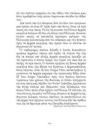 εἰς τὴν πρώτην γραμμήν, εἰς τὰς τάξεις τῶν πατέρων μας,
διότι προέβαλλον ὑπὲρ αὐτῶν λάμπουσαν ἀσπίδα τὴν δόξαν
των.
   Διὰ τοῦτο πᾶν ὅ,τι ἀπομένει ἀπὸ τὸν βίον τῶν προγόνων
μας πρέπει νὰ εἶναι δι’ ἡμᾶς ἱερὸν καὶ ἅγιον, ὅπως τὰ ἰερὰ
σκεύη εἰς τοὺς ναούς. Τὰ εἰς τὰ μουσεῖα τοῦ Ἔθνους ἀρχαῖα
κειμήλια ἀνήκουν ἐξ ἴσου εἰς ὅλους τοὺς Ἕλληνας. Δύναται
λοιπὸν κανεὶς νὰ φαντασθῇ ἱερώτερον καθῆκον τῆς
Ἑλληνικῆς φιλοπατρίας ἀπὸ τὸν σεβασμὸν καὶ τὴν ἀγάπην
πρὸς τὰ ἀρχαῖα κειμήλια; Δὲν πρέπει ὅλοι οἱ πολῖται νὰ
ἀγρυπνοῦν ἐπ’ αὐτῶν;
   Ὁ τυμβωρύχος, ἐκεῖνος δηλαδὴ ὁ ὁποῖος ἀνασκάπτει
κρυφίως ἀρχαίους τάφους καὶ σχίζει τὰ στέρνα τῆς γῆς
διὰ νὰ ἀνεύρῃ καὶ κλέψῃ ἀρχαῖα κειμήλια, ὁμοιάζει μὲ
τὸν ἱερόσυλον, ὁ ὁποῖος θραύει τὴν θύραν τοῦ ναοῦ διὰ νὰ
κλέψῃ τὰ ἱερὰ σκεύη. Ὁ πωλῶν κρυφίως εἰς ξένους ἀρχαῖα
κειμῆλια ἄνευ τῆς ἀδείας τοῦ Κράτους, ὁ ἀρχαιοκάπηλος,
ὅπως λέγεται, εἶναι ἐξ ἴσου ἔνοχος. Ὅσοι καταστρέφουν ἢ
ρυπαίνουν τὰ ἀρχαῖα μάρμαρα τῆς προγονικῆς δόξης εἶναι
ἐξ’ ἴσου ἔνοχοι. Ὁμοιάζουν πρὸς τοὺς ἀγρίους ἐκείνους
τυράννους τῶν χρόνων τῆς δουλείας, οἱ ὁποῖοι εἰσήρχοντο
εἰς τοὺς ναούς μας, ὕβριζον τὴν Ἁγίαν Τράπεζαν, ἐρρύπαινον
τὰς ἁγίας εἰκόνας καὶ ἐξώρυσσον τοὺς ὀφθαλμοὺς τῶν
ἁγίων. Ὅλοι αὐτοὶ εἶναι ἐχθροὶ τοῦ Ἔθνους. Οἱ πολῖται, εἰς
τοὺς ὁποίους, ὡς μέλη τοῦ Ἔθνους, ἀνήκουν αἱ ἀρχαιότητες,
ἄγρυπνοι φύλακες τούτων, ὀφείλουν νὰ καταγγέλλουν εἰς
τὰς ἀρχὰς τοὺς ἐχθροὺς τούτους τοῦ Ἔθνους διὰ τὰς πράξεις
των, ὡς τὰ βαρύτερα κατὰ τῆς Πατρίδος ἐγκλήματα.
                                Ἑμμανουἠλ Λυκούδης (Κατὰ διασκευὴν)




                          160
 