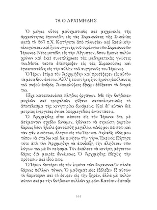 78. Ο ΑΡΧΙΜΗΔΗΣ

   Ὁ μέγας οὗτος μαθηματικὸς καὶ μηχανικὸς τῆς
ἀρχαιότητος ἐγεννήθη εἰς τὰς Συρακούσας τῆς Σικελίας
κατὰ τὸ 87 π.Χ. Κατήγετο ἀπὸ πλουσίαν καὶ βασιλικὴν
οἰκογένειαν καὶ ἦτο συγγενὴς τοῦ τυράννου τῶν Συρακουσῶν
Ἱέρωνος. Νέος μετέβη εἰς τὴν Αἴγυπτον, ὅπου ἔμεινε πολὺν
χρόνον καὶ ἐκεῖ συνεπλήρωσε τὰς μαθηματικὰς γνώσεις
του.Μετὰ ταῦτα ἐπέστρεψεν εἰς τὰς Συρακούσας καὶ
ἐγκατεστάθη εἰς τὴν αὐλὴν τοῦ συγγενοῦς του Ἱέρωνος.
   Ὁ Ἱέρων ἐτίμα τὸν Ἀρχιμήδην καί προσέφερεν εἰς αὐτὸν
τὰ μέσα βίου ἀνέτου. Ἀλλ’ ἡ ἐπιστήμη ἦτο ἡ μόνη ἀπόλαυσις
τοῦ σοφοῦ ἀνδρός. Ἀνακαλύψεις ἔξοχοι ἐδόξασαν τὸ ὄνομά
του.
   Εἶχε κατασκευάσει πλῆθος ὀργάνων. Μὲ τὴν βοήθειαν
μοχλῶν καὶ τροχαλιῶν ηὔξανε καταπληκτικῶς τὸ
ἀποτέλεσμα τῆς κινητηρίου δυνάμεως. Καὶ δι’ αὐτῶν διὰ
μετρίας ἐνεργείας ἐνίκα ὑπερμεγέθεις ἀντιστάσεις.
   Ὁ Ἀρχιμήδης εἶπε κάποτε εἰς τὸν Ἱέρωνα ὅτι, μὲ
ἀσήμαντον σχεδὸν δύναμιν, ἠδύνατο νὰ σηκώσῃ φορτίον
βάρους ὅσον ἤθελε φαντασθῆ μεγάλου. «Δός μοι πᾶ στῶ καὶ
τὰν γᾶν κινήσω», ἔλεγεν εἰς τὸν Ἱέρωνα. Δηλαδὴ «δός μου
τόπον νὰ σταθῶ καὶ θὰ κινήσω τὴν γῆν». Ἐκεῖνος ἐζήτησε
τότε ἀπὸ τὸν Ἀρχιμήδην νὰ ἀποδείξῃ τὴν ἀλήθειαν τῶν
λόγων του μὲ ἓν πείραμα. Τὸν ἐκάλεσε νὰ κινήσῃ μέγιστον
βάρος διὰ μικρᾶς δυνάμεως. Ὁ Ἀρχιμήδης ἐδέχθη τὴν
πρότασιν καὶ ἰδοὺ πῶς:
   Ὁ Ἱέρων διετήρει εἰς τὸν λιμένα τῶν Συρακουσῶν πλοῖα
βάρους πολλῶν τόνων. Ὁ μαθηματικὸς ἐξέλεξεν ἐξ αὐτῶν
τὸ βαρύτερον καὶ τὸ ἔσυρεν εἰς τὴν ξηράν, ἀλλὰ μὲ πολὺν
κόπον καὶ με τὴν βοήθειαν πολλῶν χειρῶν. Κατόπιν διέταξε


                            161
 