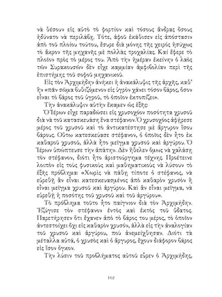 νὰ θέσουν εἰς αὐτὸ τὸ φορτίον καὶ τόσους ἄνδρας ὅσους
ἠδύνατο νὰ περιλάβῃ. Τότε, ἀφοῦ ἐκάθισεν εἰς ἀπόστασιν
ἀπὸ τοῦ πλοίου τούτου, ἔσυρε διὰ μόνης τῆς χειρός ἡσύχως
τὸ ἄκρον τῆς μηχανῆς μὲ πολλὰς τροχαλίας. Καί ἔφερε τὸ
πλοῖον πρὸς τὸ μέρος του. Ἀπὸ τὴν ἡμέραν ἐκείνην ὁ λαὸς
τῶν Συρακουσῶν δὲν εἶχε καμμίαν ἀμφιβολίαν περὶ τῆς
ἐπιστήμης τοῦ σοφοῦ μηχανικοῦ.
   Εἰς τὸν Ἀρχιμήδην ἀνήκει ἡ ἀνακάλυψις τῆς ἀρχῆς, καθ’
ἣν «πᾶν σῶμα βυθιζόμενον εἰς ὑγρὸν χάνει τόσον βάρος, ὅσον
εἶναι τὸ βάρος τοῦ ὑγροῦ, τὸ ὁποῖον ἐκτοπίζει».
   Τὴν ἀνακάλυψιν αὐτὴν ἔκαμεν ὡς ἑξῆς:
   Ὁ Ἱέρων εἶχε παραδώσει εἰς χρυσοχόον ποσότητα χρυσοῦ
διὰ νὰ τοῦ κατασκευάση ἕνα στέφανον. Ὁ χρυσοχόος ἀφῄρεσε
μέρος τοῦ χρυσοῦ καὶ τὸ ἀντικατέστησε μὲ ἄργυρον ἴσου
βάρους. Οὕτω κατεσκεύασε στέφανον, ὁ ὁποῖος δὲν ἦτο ἐκ
καθαροῦ χρυσοῦ, ἀλλὰ ἦτο μεῖγμα χρυσοῦ καὶ ἀργύρου. Ὁ
Ἱέρων ὑπώπτευσε τὴν ἀπάτην. Δὲν ἤθελεν ὅμως νὰ χαλάσῃ
τὸν στέφανον, διότι ἦτο ἀριστούργημα τέχνης. Προέτεινε
λοιπὸν εἰς τοὺς φυσικοὺς καὶ μαθηματικοὺς νὰ λύσουν τὸ
ἑξῆς πρόβλημα: «Χωρὶς νὰ πάθῃ τίποτε ὁ στέφανος, νὰ
εὑρεθῇ ἂν εἶναι κατεσκευασμένος ἀπὸ καθαρὸν χρυσὸν ἢ
εἶναι μεῖγμα χρυσοῦ καὶ ἀργύρου. Καὶ ἂν εἶναι μεῖγμα, νὰ
εὑρεθῇ ἡ ποσότης τοῦ χρυσοῦ καὶ τοῦ ἀργύρου».
   Τὸ πρόβλημα τοῦτο ἦτο παίγνιον διὰ τὸν Ἀρχιμήδην.
᾽Εζύγισε τὸν στέφανον ἐντὸς καὶ ἐκτὸς τοῦ ὕδατος.
Παρετήρησεν ὅτι ἔχανεν ἀπὸ τὸ βάρος του μέρος, τὸ ὁποῖον
ἀντεστοίχει ὄχι εἰς καθαρὸν χρυσόν, ἀλλὰ εἰς τὴν ἀναλογίαν
τοῦ χρυσοῦ καὶ ἀργύρου, ποὺ ἀνεμείχθησαν. Διότι τὰ
μέταλλα αὐτά, ὁ χρυσὸς καὶ ὁ ἄργυρος, ἔχουν διάφορον βάρος
εἰς ἴσον ὄγκον.
   Τὴν λύσιν τοῦ προβλήματος αὐτοῦ εὗρεν ὁ Ἀρχιμήδης,


                          162
 