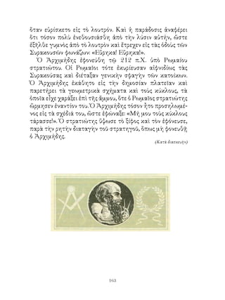 ὅταν εὑρίσκετο εἰς τὸ λουτρόν. Καὶ ἡ παράδοσις ἀναφέρει
ὅτι τόσον πολὺ ἐνεθουσιάσθη ἀπὸ τὴν λύσιν αὐτήν, ὥστε
ἐξῆλθε γυμνὸς ἀπὸ τὸ λουτρὸν καὶ ἔτρεχεν εἰς τὰς ὁδοὺς τῶν
Συρακουσῶν φωνάζων: «Εὕρηκα! Εὕρηκα!».
   Ὁ Ἀρχιμήδης ἐφονεύθη τῷ  π.Χ. ὑπὸ Ρωμαίου
στρατιώτου. Οἱ Ρωμαῖοι τότε ἐκυρίευσαν αἰφνιδίως τὰς
Συρακούσας καὶ διέταξαν γενικὴν σφαγὴν τῶν κατοίκων.
Ὁ Ἀρχιμήδης ἐκάθητο εἰς τὴν δημοσίαν πλατεῖαν καὶ
παρετήρει τὰ γεωμετρικὰ σχήματα καὶ τοὺς κύκλους, τὰ
ὁποῖα εἶχε χαράξει ἐπὶ τῆς ἄμμου, ὅτε ὁ Ρωμαῖος στρατιώτης
ὥρμησεν ἐναντίον του. Ὁ Ἀρχιμήδης τόσον ἦτο προσηλωμέ-
νος εἰς τὰ σχέδιά του, ὥστε ἐφώναξε: «Μή μου τοὺς κύκλους
τάρασσε!». Ὁ στρατιώτης ὕψωσε τὸ ξίφος καὶ τὸν ἐφόνευσε,
παρὰ τὴν ρητὴν διαταγὴν τοῦ στρατηγοῦ, ὅπως μὴ φονευθῇ
ὁ Ἀρχιμήδης.
                                              (Κατὰ διασκευὴν)




                             163
 