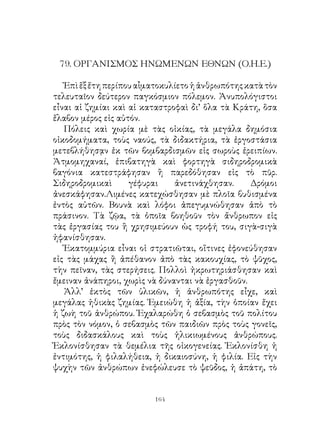 79. ΟΡΓΑΝΙΣΜΟΣ ΗΝΩΜΕΝΩΝ ΕΘΝΩΝ (Ο.Η.Ε.)

   Ἐπὶ ἕξ ἔτη περίπου αἷματοκυλίετο ἡ ἀνθρωπότης κατὰ τὸν
τελευταῖον δεύτερον παγκόσμιον πόλεμον. Ἀνυπολόγιστοι
εἶναι αἱ ζημίαι καὶ αἱ καταστροφαὶ δι’ ὅλα τὰ Κράτη, ὅσα
ἔλαβον μέρος εἰς αὐτόν.
   Πόλεις καὶ χωρία μὲ τὰς οἰκίας, τὰ μεγάλα δημόσια
οἰκοδομήματα, τοὺς ναούς, τὰ διδακτήρια, τὰ ἐργοστάσια
μετεβλήθησᾳν ἐκ τῶν βομβαρδισμῶν εἰς σωροὺς ἐρειπίων.
Ἀτμομηχαναί, ἐπιβατηγὰ καὶ φορτηγὰ σιδηροδρομικὰ
βαγόνια κατεστράφησαν ἢ παρεδόθησαν εἰς τὸ πῦρ.
Σιδηροδρομικαὶ      γέφυραι    ἀνετινάχθησαν.     Δρόμοι
ἀνεσκάφησαν.Λιμένες κατεχώσθησαν μὲ πλοῖα βυθισμένα
ἐντὸς αὐτῶν. Βουνὰ καὶ λόφοι ἀπεγυμνώθησαν ἀπὸ τὸ
πράσινον. Τὰ ζῷα, τὰ ὁποῖα βοηθοῦν τὸν ἄνθρωπον εἰς
τὰς ἐργασίας του ἢ χρησιμεύουν ὡς τροφή του, σιγὰ-σιγὰ
ἠφανίσθησαν.
   Ἑκατομμύρια εἶναι οἱ στρατιῶται, οἵτινες ἐφονεύθησαν
εἰς τὰς μάχας ἢ ἀπέθανον ἀπὸ τὰς κακουχίας, τὸ ψῦχος,
τὴν πεῖναν, τὰς στερήσεις. Πολλοὶ ἠκρωτηριάσθησαν καὶ
ἔμειναν ἀνάπηροι, χωρὶς νὰ δύνανται νὰ ἐργασθοῦν.
   Ἀλλ’ ἐκτὸς τῶν ὑλικῶν, ἡ ἀνθρωπότης εἶχε, καὶ
μεγάλας ἠθικὰς ζημίας. Ἐμειώθη ἡ ἀξία, τὴν ὁποίαν ἔχει
ἡ ζωὴ τοῦ ἀνθρώπου. Ἐχαλαρώθη ὁ σεβασμὸς τοῦ πολίτου
πρὸς τὸν νόμον, ὁ σεβασμὸς τῶν παιδιῶν πρὸς τοὺς γονεῖς,
τοὺς διδασκάλους καὶ τοὺς ἡλικιωμένους ἀνθρώπους.
Ἐκλονίσθησαν τὰ θεμέλια τῆς οἰκογενείας. Ἐκλονίσθη ἡ
ἐντιμότης, ἡ φιλαλήθεια, ἡ δικαιοσύνη, ἡ φιλία. Εἰς τὴν
ψυχὴν τῶν ἀνθρώπων ἐνεφώλευσε τὸ ψεῦδος, ἡ ἀπάτη, τὸ


                         164
 
