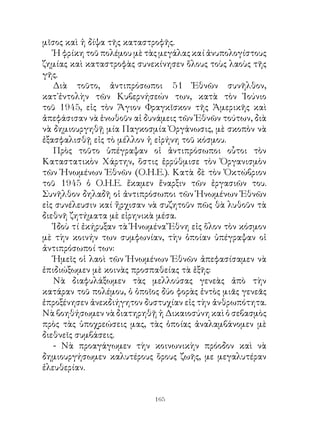 μῖσος καὶ ἡ δίψα τῆς καταστροφῆς.
   Ἡ φρίκη τοῦ πολέμου μὲ τὰς μεγάλας καί ἀνυπολογίστους
ζημίας καὶ καταστροφὰς συνεκίνησεν ὅλους τοὺς λαοὺς τῆς
γῆς.
   Διὰ τοῦτο, ἀντιπρόσωποι 5 Ἐθνῶν συνῆλθον,
κατ᾽ἐντολὴν τῶν Κυβερνήσεών των, κατὰ τὸν Ἰούνιο
τοῦ 945, εἰς τὸν Ἅγιον Φραγκῖσκον τῆς Ἀμερικῆς καὶ
ἀπεφάσισαν νὰ ἑνωθοῦν αἱ δυνάμεις τῶν Ἐθνῶν τούτων, διὰ
νὰ δημιουργηθῇ μία Παγκοσμία Ὀργάνωσις, μὲ σκοπὸν νὰ
ἐξασφαλισθῇ εἰς τὸ μέλλον ἡ εἰρήνη τοῦ κόσμου.
   Πρὸς τοῦτο ὑπέγραψαν οἱ ἀντιπρόσωποι οὗτοι τὸν
Καταστατικὸν Χάρτην, ὅστις ἐρρύθμισε τὸν Ὀργανισμὸν
τῶν Ἡνωμένων Ἐθνῶν (Ο.Η.Ε.). Κατὰ δὲ τὸν Ὀκτώβριον
τοῦ 945 ὁ Ο.Η.Ε. ἔκαμεν ἔναρξιν τῶν ἐργασιῶν του.
Συνῆλθον δηλαδῆ οἱ ἀντιπρόσωποι τῶν Ἡνωμένων Ἐθνῶν
εἰς συνέλευσιν καί ἤρχισαν νὰ συζητοῦν πῶς θὰ λυθοῦν τὰ
διεθνῆ ζητήματα μὲ εἰρηνικὰ μέσα.
   Ἰδοὺ τί ἐκήρυξαν τὰ Ἡνωμένα Ἔθνη εἰς ὅλον τὸν κόσμον
μὲ τὴν κοινήν των συμφωνίαν, τὴν ὁποίαν ὑπέγραψαν οἱ
ἀντιπρόσωποί των:
   Ἡμεῖς οἱ λαοὶ τῶν Ἡνωμένων Ἐθνῶν ἀπεφασίσαμεν νὰ
ἐπιδιώξωμεν μὲ κοινὰς προσπαθείας τὰ ἑξῆς:
   Νὰ διαφυλάξωμεν τὰς μελλούσας γενεὰς ἀπὸ τὴν
κατάραν τοῦ πολέμου, ὁ ὁποῖος δύο φορὰς ἐντὸς μιᾶς γενεᾶς
ἐπροξένησεν ἀνεκδιήγητον δυστυχίαν εἰς τὴν ἀνθρωπότητα.
Νὰ βοηθήσωμεν νὰ διατηρηθῇ ἡ Δικαιοσύνη καὶ ὁ σεβασμὸς
πρὸς τὰς ὑποχρεώσεις μας, τὰς ὁποίας ἀναλαμβάνομεν μὲ
διεθνεῖς συμβάσεις.
   - Νὰ προαγάγωμεν τὴν κοινωνικὴν πρόοδον καὶ νὰ
δημιουργήσωμεν καλυτέρους ὅρους ζωῆς, με μεγαλυτέραν
ἐλευθερίαν.


                            16
 