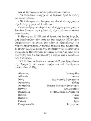 Διὰ νὰ ἐπιτύχωμεν αὐτὰ εἴμεθα ἀποφασισμένοι:
   - Νὰ ἐπιδείξωμεν ἀνοχὴν καὶ νὰ ζήσωμεν ὁμοῦ ἐν εἰρήνῃ
ὡς καλοὶ γείτονες.
   - Νὰ ἑνώσωμεν τὰς δυνάμεις μας διὰ νὰ διατηρῆσωμεν
τὴν διεθνῆ εἰρήνην καὶ ἀσφάλειαν.
   - Νὰ ἀποφύγωμεν πολέμους καὶ νὰ μὴ χρησιμοποιήσωμεν
ἔνοπλον δύναμιν παρὰ μόνον εἰς τὴν περίπτωσιν κοινοῦ
συμφέροντος.
   Ἡ ἵδρυσις τοῦ Ο.Η.Ε. καὶ αἱ ἀρχαί, τὰς ὁποίας ἐκήρυξε,
μᾶς ὑπενθυμίζουν τὴν ἱστορίαν τῶν ἀρχαίων Ἑλληνικῶν
Ἀμφικτιονιῶν, αἱ ὁποῖαι ἐπεδίωξαν νὰ ἐξασφαλίσουν διὰ
τῆς ἑνώσεως γειτονικῶν πόλεων τὰ κοινά των συμφέροντα.
Μᾶς ὑπενθυμίζουν ἀκόμη τὴν ἀπόπειραν τοῦ Περικλέους νὰ
συγκροτήσῃ Πανελλήνιον συνέδριον εἰς τὰς Ἀθήνας, διὰ νὰ
συζητηθῇ πῶς θὰ ἐξασφαλισθῇ ἡ εἰρήνη καὶ ἡ ἐλευθερία
τῶν θαλασσῶν.
   Τὰ 5 Ἔθνη, τὰ ὁποῖα ὑπέγραψαν εἰς Ἅγιον Φραγκῖσκον
τῆς Ἀμερικῆς τὴν κοινὴν συμφωνίαν καὶ ἐπεκύρωσαν
αὐτήν, εἶναι τὰ ἑξῆς:

  Αἴγυπτος                                    Γουατεμάλα
  Αἰθιοπία                                         Δανία
  Ἀϊτὴ                            Δομινικανὴ Δημοκρατία
  Ἀργεντινὴ                                        Ἑλλὰς
  Αὐστραλία                    Ἕνωσις Ρωσικῶν Σοβιετικῶν
  Βέλγιον                                   Δημοκρατιῶν
  Βενεζουέλα                     Ἡν.Πολιτεῖαι Β. Ἀμερικῆς
  Βολιβία                                           Ἰνδίαι
  Βραζιλία                                           Ἰρὰκ
  Γαλλία                                              Ἰρὰν
  Γιουγκοσλαβία                                Ἰσημερινὸς


                         166
 