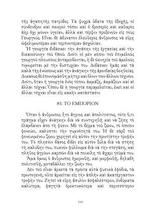 τῆς ἀγαπητῆς πατρίδος. Τὰ ψυχρὰ ὕδατα τῆς ἐξοχῆς, οἱ
σύνδενδροι καὶ σκιεροὶ τόποι καὶ ὁ δροσερὸς καὶ καθαρὸς
ἀὴρ ὄχι μόνον ὑγείαν, ἀλλὰ καὶ τέρψιν προξενοῦν εἰς τοὺς
Γεωργούς. Εἶναι δὲ ἀδύνατον ἐλεύθερος ἄνθρωπος νὰ εὕρῃ
ὠφελιμωτέραν καὶ τερπνοτέραν ἀσχολίαν.
   Ἡ γεωργία διδάσκει τὴν ἀγάπην τῆς ἐργασίας καὶ τὴν
δικαιοσύνην τοῦ Θεοῦ. Διότι οἱ μὲν κόποι τοῦ ἐπιμελοῦς
γεωργοῦ πλουσίως ἀνταμείβονται, ἡ δὲ ὀκνηρία τοῦ ἀμελοῦς
τιμωρεῖται μὲ τὴν δυστυχίαν του. Διδάσκει ἡμᾶς καὶ τὰ
καλὰ τῆς ἑνώσεως καὶ τὴν ἀνάγκην τῆς ἀμοιβαίας βοηθείας.
Δικαίως δὲ ἐπωνομάσθη μήτηρ καὶ ὅλων τῶν ἄλλων τεχνῶν.
Διότι, ὅταν ἡ γεωργία ἑνὸς τόπου ἀκμάζῃ, ἀκμάζουν καί αἱ
ἄλλαι τέχναι. Ὅπου δὲ ἡ γεωργία παραμελεῖται, ἐκεῖ καὶ οἱ
ἄλλαι τέχναι εἶναι εἰς κακὴν κατάστασιν.

                 8. ΤΟ ΕΜΠΟΡΙΟΝ

   Ὅταν ὁ ἄνθρωπος ἦτο ἄγριος καὶ ἀπολίτιστος, τότε ὅ,τι
πρᾶγμα εἶχεν ἀνάγκην διὰ νὰ συντηρηθῇ καὶ νὰ ζήσῃ τὸ
ἐλάμβανεν ἀπὸ τὴ φύσιν. Μὲ τὸ δέρμα τοῦ ζῴου, τὸ ὁποῖον
φονεύει, καλύπτει τὴν γυμνότητά του. Ἡ δὲ σὰρξ τοῦ
φονευομένου ζῴου χορηγεῖ εἰς αὐτὸν τὴν πρωτίστην τροφήν
του. Τὸ πλησίον δάσος δίδει εἰς αὐτὸν ξύλα διὰ νὰ στήσῃ
τὴ καλύβην του, πυκνὸν φύλλωμα διὰ νὰ τὴν στεγάση, καὶ
πλῆθος ἀγρίων καρπῶν διὰ νὰ ποικίλῃ τὸ ἄχαρι γεῦμά του.
   Ἅμα ὅμως ὁ ἄνθρωπος ἡμερωθῇ, καὶ μορφωθῇ, δηλαδῆ
πολιτισθῇ, μεταβάλλει τὴν ζωήν του.
   Δὲν τοῦ εἶναι ἀρκετὰ τὰ πρῶτα αὐτὰ φυσικὰ ἐφόδια, τὰ
πρωτογενῆ, οὔτε ἀρκεῖται εἰς τὴν ἁπλῆν καὶ ἀκατέργαστον
τροφήν του. Ζητεῖ νὰ εὕρῃ ἄσυλον ἀσφαλέστερον, ἐνδύματα
καλύτερα, φαγητὰ ὀρεκτικώτερα καὶ περισσότερον


                            169
 