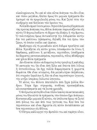 εὐκολοχώνευτα. Ἄν καὶ αἱ νέαι αὗται ἀνάγκαι του δὲν εἶναι
καὶ τόσον μεγάλαι, βλέπει ὅμως ὅτι μερικὰ πράγματα δὲν
ἠμπορεῖ νὰ τὰ προμηθευθῇ μόνος του. Καὶ ζητεῖ τότε τὴν
συνδρομὴν καὶ βοήθειαν τῶν ὁμοίων του.
   Ἀλλὰ δὲν ἀρκεῖ τοῦτο μόνον. Ἀφοῦ ὁ ἄνθρωπος ἐθεράπευσε
τὰς πρώτας ἀνάγκας του, ἄλλαι ἀνάγκαι παρουσιάζονται εἰς
αὐτόν. Ὁ ἄγριος ἐνεδύετο τὸ δέρμα τῆς ἐλάφου ἢ τῆς ἄρκτου.
Ὁ πολιτισμένος ὅμως ἀντικαθιστᾷ τὴν ἐνδυμασίαν αὐτὴν
διὰ τοῦ μαλλίνου ὑφάσματος, δηλαδὴ διὰ τοῦ ἐρίου τῶν
ζῴων, τὸ ὁποῖον γνέθει καὶ ὑφαίνει.
   Βραδύτερον εἰς τὸ μοναδικὸν αὐτὸ ἔνδυμα προσθέτει καὶ
ἄλλα. Χρειάζεται εἰς αὐτὸν χιτών, ὑποκάμισον ἐκ λίνου ἢ
βάμβακος, μάλλινον ἢ μετάξινον, περιπόδιον, ὑποδήματα
ἐκ δέρματος κατεσκευασμένα, περισκελίς, πῖλος ἀδιάβροχος
καὶ χίλια ἄλλα πράγματα.
   Δὲν δύναται πλέον νὰ διαμείνῃ ἐντὸς τρώγλης ἢ καλύβης.
Ἡ κατοικία του θὰ εἶναι ἀπὸ ξύλα καὶ ἔπειτα ἀπὸ λίθους
ἢ ὀπτοπλίνθους, θὰ ἔχῃ πολλὰ διαμερίσματα ἢ χωριστὰ
δωμάτια. Θὰ εἶναι κτισμένη, διὰ μεγαλυτέραν ἀσφάλειαν,
ἐπὶ στερεῶν θεμελίων ἤ, διὰ νὰ εἶναι περισσότερον ὑγιεινή,
τὴν κτίζει ὑπεράνω θολωτοῦ ὑπογείου.
   Ἡ κλίνη του ἄλλοτε ἀπετελεῖτο ἀπὸ ξηρὰ φύλλα δέν-
δρων. Τώρα ἔχει στρωμνάς, σινδόνας προσκεφάλαια,
κλινοσκεπάσματα καὶ τὰ λοιπὰ χρειώδη.
   Ὁ ἄνθρωπος αὐτὸς δὲν εἶναι πλέον ἱκανὸς νὰ κατασκευάσῃ
μόνος του ὅλα αὐτά τὰ πράγματα, τῶν ὁποίων ἔχει ἀνάγκην.
Κατασκευάζει μερικὰ ἐξ αὐτῶν, τὰ ὑπόλοιπα ὅμως τὰ ζητεῖ
ἀπὸ φίλους του καὶ ἀπὸ τοὺς γείτονάς του. Καί ὅσα τοῦ
περισσεύουν καὶ εἶναι ἄχρηστα εἰς αὐτὸν ἀνταλλάσσεν μὲ
ὅσα περισσεύουν εἰς ἄλλους.
   Ὁ Πέτρος καλλιεργεῖ τὴν ἄμπελόν του καὶ παράγει οἶνον.


                          10
 