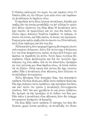Ὁ Παῦλος καλλιεργεῖ τὸν αγρόν του καὶ παράγει σῖτον. Ὁ
Παῦλος δίδει εἰς τὸν Πέτρον τρία κιλὰ σίτου καὶ λαμβάνει
εἰς ἀνταλλαγὴν ἓν βαρέλιον οἴνου.
   Ἡ ἀμοιβαία αὐτὴ δόσις λέγεται ἀνταλλαγή, δηλαδὴ μία
πρᾶξις, διὰ τῆς ὁποίας μεταβιβάζει τις ἀπ’ εὐθείας ἓν προϊὸν
ἀντὶ ἄλλου προϊόντος τῆς ἰδίας ἀξίας. Ἡ ἀνταλλαγὴ αὕτη
ἔχει σκοπὸν νὰ προμηθεύσῃ καὶ εἰς τοὺς δύο ἐκεῖνο, τοῦ
ὁποίου ἔχουν ἀνάγκην. Ἕκαστος λαμβάνει τὸ πρᾶγμα, τὸ
ὁποῖον τοῦ λείπει, καὶ δίδει ἐκεῖνο, τὸ ὁποῖον τοῦ περισσεύει.
Ἐνεργεῖ μίαν καλὴν πρᾶξιν διὰ τὸν ἑαυτόν του. Ἡ ἀνταλλαγὴ
αὐτὴ εἶναι ὠφέλιμος καὶ διὰ τοὺς δύο.
   Ἀλλὰ καὶ αὕτη, ὅσον προχωρεῖ ὁ χρόνος, δὲν ἐπαρκεῖ, εἰς τὸν
πολιτισμένον ἄνθρωπον. Διότι, διὰ νὰ ἐπιτύχῃ ὁ ἄνθρωπος
ὅ,τι τοῦ εἶναι ἀπαραίτητον, πρέπει νὰ εὕρη αὐτὸ ἕτοιμον καὶ
ἀμέσως νὰ παραδοθῇ εἰς αὐτόν. Τοῦτο ὅμως συνήθως δὲν
συμβαίνει. Εἶμαι ἀμπελουργὸς καὶ διὰ τὸν τρυγητὸν ἔχω
ἀνάγκην π.χ. ἑνὸς κάδου. Διὰ νὰ τὸν ἀποκτήσω, προσφέρω
εἰς τοὺς γείτονάς μου δέκα βαρέλια οἴνου, τὰ ὁποῖα πολλοὶ
θὰ τὰ ἤθελον. Ἀλλὰ κανεὶς ἀπὸ αὐτοὺς δὲν ἔχει τοιοῦτον
κάδον. Ἐδῶ ἡ ἀνταλλαγὴ εἶναι ἀδύνατος, διότι ἐλλείπει τὸ
ἀνταλλάξιμον ἀντικείμενον.
   Ἄλλη ἀδυναμία. Ἐγὼ ἀνατρέφω βόας, σεῖς ἀνατρέφετε
πρόβατα. Εἷς βοῦς ἰδικός μου ἀξίζει ὀκτὼ πρόβατα ἰδικά σας.
Ἐὰν ἔχω ἀνάγκην ὀκτὼ προβάτων, σᾶς προσφέρω ἕνα βοῦν,
καὶ κατ’ αὐτὸν τὸν τρόπον ἡ ἀνταλλαγὴ ἐπιτυγχάνεται
εὐκόλως. Ἀλλ’ ἐὰν μοῦ χρειάζεται ἓν καὶ μόνον πρόβατον,
δὲν ἠμπορῶ νὰ σᾶς προσφέρω τὸ ἓν ὄγδοον τοῦ βοός μου.
Ἐδῶ πάλιν ἡ ἀνταλλαγὴ εἶναι ἀδύνατος, διότι δὲν ὑπάρχει
ἀντικείμενον δυνάμενον νὰ διαιρεθῇ.
   Εἷς βοῦς ἀξίζει ὀκτὼ πρόβατα. Ὁ κάτοχος τοῦ βοὸς δὲν
δύναται, χωρὶς θυσίαν μεγάλην, νὰ ἀνταλλάξῃ τὸν ἰδικόν


                               11
 