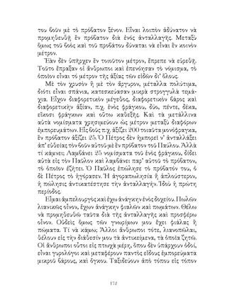 του βοῦν μὲ τὸ πρόβατον ξένον. Εἶναι λοιπὸν ἀδύνατον νὰ
προμηθευθῇ ἕν πρόβατον διὰ ἐνός ἀνταλλαγῆς. Μεταξὺ
ὅμως τοῦ βοὸς καὶ τοῦ προβάτου δύναται νὰ εἶναι ἓν κοινὸν
μέτρον.
   Ἐὰν δὲν ὑπῆρχεν ἓν τοιοῦτον μέτρον, ἔπρεπε νὰ εὑρεθῇ.
Τοῦτο ἔπραξαν οἱ ἄνθρωποι καὶ ἐπενόησαν τὸ νόμισμα, τὸ
ὁποῖον εἶναι τό μέτρον τῆς ἀξίας τῶν εἰδῶν δι’ ὅλους.
   Μὲ τὸν χρυσὸν ἤ μὲ τὸν ἄργυρον, μέταλλα πολύτιμα,
διότι εἶναι σπάνια, κατεσκεύασαν μικρὰ στρογγυλὰ τεμά-
χια. Εἶχον διαφορετικὸν μέγεθος, διαφορετικὸν βάρος καὶ
διαφορετικὴν ἀξίαν, π.χ. ἑνὸς φράγκου, δύο, πέντε, δέκα,
εἴκοσι φράγκων καὶ οὕτω καθεξῆς. Καὶ τὰ μετάλλινα
αὐτὰ νομίσματα χρησιμεύουν ὡς μέτρον μεταξὺ διαφόρων
ἐμπορευμάτων. Εἷς βοῦς π.χ. ἀξίζει 00 τοιαῦτα μονόφραγκα,
ἓν πρόβατον ἀξίζει 5. Ὁ Πέτρος δὲν ἠμπορεῖ ν’ ἀνταλλάξει
ἀπ’ εὐθείας τὸν βοῦν αὐτοῦ μὲ ἓν πρόβατον τοῦ Παύλου. Ἀλλὰ
τί κάμνει; Λαμβάνει 5 νομίσματα τοῦ ἑνὸς φράγκου, δίδει
αὐτὰ εἰς τὸν Παῦλον καὶ λαμβάνει παρ’ αὐτοῦ τὸ πρόβατον,
τὸ ὁποῖον ἐζήτει. Ὁ Παῦλος ἐπώλησε τὸ πρόβατόν του, ὁ
δὲ Πέτρος τὸ ἠγόρασεν. Ἡ ἀγοραπωλησία ἤ ἁπλούστερον,
ἡ πώλησις ἀντικατέστησε τὴν ἀνταλλαγήν. Ἰδοὺ ἡ πρώτη
περίοδος.
   Εἶμαι ἀμπελουργὸς καὶ ἐχω ἀνάγκην ἑνὸς δοχείου. Πωλῶν
λιανικῶς οἶνον, ἔχων ἀνάγκην φιαλῶν καὶ πωμάτων. Θέλω
νὰ προμηθευθῶ ταῦτα διὰ τῆς ἀνταλλαγῆς καὶ προσφέρω
οἶνον. Οὐδεὶς ὅμως τῶν γνωρίμων μου ἔχει φιάλας ἢ
πώματα. Τί νὰ κάμω; Ἄλλοι ἄνθρωποι τότε, λιανοπῶλαι,
θέλουν εἰς τὴν διάθεσίν μου τὰ ἀντικείμενα, τὰ ὁποῖα ζητῶ.
Οἱ ἄνθρωποι οὗτοι εἰς πτωχὰ μέρη, ὅπου δὲν ὑπάρχουν ὁδοί,
εἶναι γυρολόγοι καὶ μεταφέρουν παντὸς εἴδους ἐμπορεύματα
μικροῦ βάρους, καὶ ὄγκου. Ταξιδεύουν ἀπὸ τόπου εἰς τόπον


                          12
 
