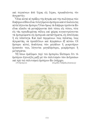 καὶ πηγαίνουν ἀπὸ θύρας εἰς θύραν, προκαλοῦντες τὸν
ἀγοραστήν.
   Ὅλαι αὐταὶ αἱ πράξεις τῆς ἀγορᾶς καὶ τῆς πωλήσεως τῶν
διαφόρων εἰδῶν εἶναι τὸ λεγόμενον ἐμπόριον καὶ οἱ πωλοῦντες
αὐτὰ λέγονται ἔμποροι. Ὅταν ὅμως τὰ διάφορα προϊόντα δὲν
εἶναι εὔκολο νὰ μεταφέρωνται ἀπὸ τόπου εἰς τόπον, τότε
εἰς τὰς προωδευμένας πόλεις καὶ χώρας συγκεντρώνονται
τὰ ἐμπορεύματα εἰς ἐμπορικὰ καταστήματα, εἰς ἀποθήκας
ἢ εἰς ὑπόστεγα. Καὶ ἐκεῖ περιμένουν τοὺς πελάτας, τοὺς
ἀγοραστάς, νὰ προσέλθουν καὶ ἀγοράσουν ἐξ αὐτῶν. Οἱ
ἔμποροι αὐτοί, ἀναλόγως τῶν μεγάλων ἢ μικροτέρων
ἐργασιῶν των, λέγονται μεγαλέμποροι, μικρέμποροι ἢ
μεταπράται.
   Ἐξ ὅσων ἐμάθομεν περὶ τοῦ ἐμπορίου βλέπομεν ὅτι τὸ
ἐμπόριον ἐγεννήθη μαζὶ μὲ τὸν πολιτισμὸν τῶν ἀνθρώπων
καὶ πρὸ τοῦ πολιτισμοῦ ἐμπόριον δὲν ὑπῆρχεν.
  «Τό Εμπόριον»                    Σπυρίδων Λοβέρδος (Διασκευή)




                             13
 
