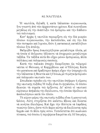 8. ΝΑΥΤΙΛΙΑ

   Ἡ ναυτιλία, δηλαδὴ ἡ κατὰ θάλασσαν συγκοινωνία,
ἦτο γνωστὴ ἀπὸ τῶν ἀρχαιοτάτων χρόνων. Καὶ συνετέλεσε
μεγάλως εἰς τὴν ἀνάπτυξιν τοῦ ἐμπορίου καὶ τὴν διάδοσιν
τοῦ πολιτισμοῦ.
   Κατ’ ἀρχὰς ἡ ναυτιλία περιωρίζετο εἰς τὴν διὰ μικρῶν
πλοίων συγκοινωνίαν, τὴν ἀκτοπλοΐαν, καὶ εἰς τὴν διὰ
τῶν ποταμῶν καὶ λιμνῶν, διότι ἡ κατασκευὴ καταλλήλων
πλοίων ἦτο ἀτελής.
   Βαθμηδὸν ὅμως ἐναυπηγήθησαν μεγαλύτερα πλοῖα, μὲ
τὰ ὁποῖα οἱ ἄνθρωποι ἠδύναντο νὰ ἐπιχειροῦν μεγαλύτερα
ταξίδια. Τὰ ταξίδια αὐτὰ δὲν εἶχον μόνον ἐμπορικούς, ἀλλὰ
πολλάκις καὶ πολεμικοὺς σκοπούς.
   Κατὰ τὴν παλαιὰν ἐποχὴν διεκρίθησαν ὡς τολμηροὶ
ναῦται οἱ Φοίνικες, οἱ Καρχηδόνιοι καὶ οἱ Ἕλληνες. Κατὰ
τὸν μεσαίωνα καὶ βραδύτερον ἀκόμη εἶχον τὴν ὑπεροχὴν εἰς
τὴν θάλασσαν ἡ Βενετία καὶ ἡ Γένουα, μὲ τὸ μέγα ἐμπορικὸν
καὶ πολεμικὸν ναυτικόν των.
   Σπουδαίαν πρόοδον εἰς τὴν ναυτιλίαν ἐπέφερεν ἡ εὕρεσις
τῆς ναυτικῆς πυξίδος. Ἡ πυξὶς εἶναι ἓν ἐργαλεῖον, τὸ ὁποῖον
δεικνύει τὰ σημεῖα τοῦ ὁρίζοντος. Δι’ αὐτοῦ οἱ ναυτικοὶ
εὑρίσκουν ἀσφαλῶς τὴν διεύθυνσιν, τὴν ὁποίαν ὀφείλουν νὰ
ἀκολουθήσουν κατὰ τὸν πλοῦν.
   Τὸ κύριον μέρος τῆς ναυτικῆς πυξίδος εἶναι ἡ μαγνητικὴ
βελόνη. Αὕτη στηρίζεται ἐπὶ καθέτου ἄξονος καὶ δύναται
νὰ κινῆται ἐλευθέρως. Καὶ ἔχει τὴν ἰδιότητα νὰ λαμβάνῃ
τοιαύτην θέσιν, ὥστε τὸ ἕν ἄκρον αὐτῆς νὰ διευθύνεται πρὸς
βορρᾶν καὶ τὸ ἄλλο πρὸς νότον. Τοποθετεῖται ἐπὶ κυκλικοῦ
πίνακος, τοῦ ὁποίου ἡ περιφέρεια διαιρεῖται εἰς  ἴσα μέρη,


                           14
 