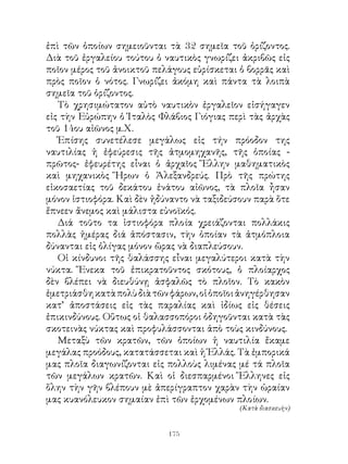 ἐπὶ τῶν ὁποίων σημειοῦνται τὰ  σημεῖα τοῦ ὁρίζοντος.
Διὰ τοῦ ἐργαλείου τούτου ὁ ναυτικὸς γνωρίζει ἀκριβῶς εἰς
ποῖον μέρος τοῦ ἀνοικτοῦ πελάγους εὑρίσκεται ὁ βορρᾶς καὶ
πρὸς ποῖον ὁ νότος. Γνωρίζει ἀκόμη καὶ πάντα τὰ λοιπὰ
σημεῖα τοῦ ὁρίζοντος.
   Τὸ χρησιμώτατον αὐτὸ ναυτικὸν ἐργαλεῖον εἰσήγαγεν
εἰς τὴν Εὐρώπην ὁ Ἰταλὸς Φλάβιος Γιόγιας περὶ τὰς ἀρχὰς
τοῦ 4ου αἰῶνος μ.Χ.
   Ἐπίσης συνετέλεσε μεγάλως εἰς τήν πρόοδον της
ναυτιλίας ἡ ἐφεύρεσις τῆς ἀτμομηχανῆς, τῆς ὁποίας -
πρῶτος- ἐφευρέτης εἶναι ὁ ἀρχαῖος Ἕλλην μαθηματικὸς
καὶ μηχανικὸς Ἥρων ὁ Ἀλεξανδρεύς. Πρὸ τῆς πρώτης
εἰκοσαετίας τοῦ δεκάτου ἐνάτου αἰῶνος, τὰ πλοῖα ἦσαν
μόνον ἱστιοφόρα. Καὶ δὲν ἠδύναντο νὰ ταξιδεύσουν παρὰ ὅτε
ἔπνεεν ἄνεμος καὶ μάλιστα εὐνοϊκός.
   Διά τοῦτο τα ἱστιοφόρα πλοία χρειάζονται πολλάκις
πολλὰς ἡμέρας διά ἀπόστασιν, τὴν ὁποίαν τὰ ἀτμόπλοια
δύνανται εἰς ὀλίγας μόνον ὥρας νὰ διαπλεύσουν.
   Οἱ κίνδυνοι τῆς θαλάσσης εἶναι μεγαλύτεροι κατὰ τὴν
νύκτα. Ἕνεκα τοῦ ἐπικρατοῦντος σκότους, ὁ πλοίαρχος
δὲν βλέπει νὰ διευθύνῃ ἀσφαλῶς τὸ πλοῖον. Τὸ κακὸν
ἐμετριάσθη κατὰ πολὺ διὰ τῶν φάρων, οἱ ὁποῖοι ἀνηγέρθησαν
κατ’ ἀποστάσεις εἰς τὰς παραλίας καὶ ἰδίως εἰς θέσεις
ἐπικινδύνους. Οὕτως οἱ θαλασσοπόροι ὁδηγοῦνται κατὰ τὰς
σκοτεινὰς νύκτας καὶ προφυλάσσονται ἀπὸ τοὺς κινδύνους.
   Μεταξὺ τῶν κρατῶν, τῶν ὁποίων ἡ ναυτιλία ἔκαμε
μεγάλας προόδους, κατατάσσεται καὶ ἡ Ἑλλάς. Τὰ ἐμπορικά
μας πλοῖα διαγωνίζονται εἰς πολλοὺς λιμένας μέ τά πλοῖα
τῶν μεγάλων κρατῶν. Καὶ οἱ διεσπαρμένοι Ἕλληνες εἰς
ὅλην τὴν γῆν βλέπουν μὲ ἀπερίγραπτον χαρὰν τὴν ὡραίαν
μας κυανόλευκον σημαίαν ἐπὶ τῶν ἐρχομένων πλοίων.
                                             (Κατὰ διασκευὴν)


                            1
 
