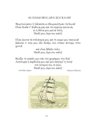 8. ΠΑΙΔΙ ΜΟΥ, ΩΡΑ ΣΟΥ ΚΑΛΗ!

Φουρτούνιασεν ἡ θάλασσα κι ἐβουρκωθῆκαν τὰ βουνά!
Εἶναι βουβὰ τ’ ἀηδόνια μας καὶ τὰ οὐράνια σκοτεινά,
                κι ἡ δόλια μου ματιὰ θολή.
                 Παιδί μου, ὥρα σου καλή!

Εἶναι φωτιὰ τὰ σπλάγχνα μου καὶ τὸ κορμί μου παγωνιά!
Σαλεύει ὁ νοῦς μου σὰν δενδρί, ποὺ στέκει ἀντίκρυ στὸν
χιονιᾶ
                 καὶ εἶναι ξέβαθο πολύ.
                Παιδί μου, ὥρα σου καλή!

Βουΐζει τὸ κεφάλι μου σὰν τοῦ χειμάρρου τὴν βοή!
Λιποθυμᾷ ἡ καρδούλα μου καὶ μοῦ ἐκόπηκ’ ἡ πνοή!
                 στὸ ὑστερνό σου τὸ φιλί,
                Παιδί μου, ὥρα σου καλή!
  «Ἀτθίδες Αὖραι»                          Γεώργιος Βιζυηνὸς




                         16
 