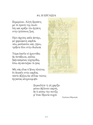 84. Η ΕΡΓΑΣΙΑ

Ξημερώνει. Αὐγὴ δροσάτη
μὲ τὸ πρῶτό της πουλὶ
λὲς καὶ κράζει τὸν ἐργάτη
στὴν φιλόπονη ζωή.

Πρὶν ἀχνίσῃ κάθε ἀστέρι,
μὲ χαρούμενη καρδιά,
νέοι, μεσόκοποι καὶ, γέροι,
τρέξετε ὅλοι στὴν δουλειά.

Τώρα ἐκεῖθε οἱ φροντίδες
ἂς πετάξουνε, καθὼς
ξαφνιασμένες νὑχτερίδες,
ὅπου ἀγνάντεψαν τὸ φῶς.

Μὴ σᾶς εἶναι ὁ ξένος πλοῦτος
ἓν ἀγκάθι στὴν καρδιά,
πέστε ἀζήλευτα: «Εἶναι τοῦτος
ἐργασίας κληρονομιᾴ!»

                   Σηκωθῆτε· ἡ γῆ χαρίζει
                   μόνον ἄφθονον καρπό,
                   ἂν ὁ κόπος τὴν ποτίζη
                   μ’ ἕναν ἵδρωτα συχνό.
                                            Γεράσιμος Μαρκορᾶς




                              1
 