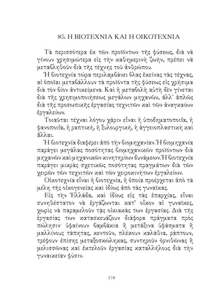 85. Η ΒΙΟΤΕΧΝΙΑ ΚΑΙ Η ΟΙΚΟΤΕΧΝΙΑ

   Τὰ περισσότερα ἐκ τῶν προϊόντων τῆς φύσεως, διὰ νὰ
γίνουν χρησιμώτερα εἰς τὴν καθημερινὴ ζωήν, πρέπει νὰ
μεταβληθοῦν διὰ τῆς τέχνης τοῦ ἀνθρώπου.
   Ἡ βιοτεχνία τώρα περιλαμβάνει ὅλας ἐκείνας τὰς τέχνας,
αἱ ὁποῖαι μεταβάλλουν τὰ προϊόντα τῆς φύσεως εἰς χρήσιμα
διὰ τὸν βίον ἀντικείμενα. Καὶ ἡ μεταβολὴ αὐτὴ δὲν γίνεται
διὰ τῆς χρησιμοποιήσεως μεγάλων μηχανῶν, ἀλλ᾽ ἁπλῶς
διὰ τῆς προσωπικῆς ἐργασίας τεχνιτῶν καὶ τῶν ἀναγκαίων
ἐργαλείων.
   Τοιαῦται τέχναι λόγου χάριν εἶναι ἡ ὑποδηματοποιΐα, ἡ
φανοποιΐα, ἡ ραπτική, ἡ ξυλουργική, ἡ ἀγγειοπλαστικὴ καὶ
ἄλλαι.
   Ἡ βιοτεχνία διαφέρει ἀπὸ τὴν βιομηχανίαν. Ἡ βιομηχανία
παράγει μεγάλας ποσότητας βιομηχανικῶν προϊόντων διὰ
μηχανῶν καὶ μηχανικῶν κινητηρίων δυνάμεων. Ἡ βιοτεχνία
παράγει μικρὰς σχετικῶς ποσότητας πραγμάτων διὰ τῶν
χειρῶν τῶν τεχνιτῶν καὶ τῶν χειροκινήτων ἐργαλείων.
   Οἰκοτεχνία εἶναι ἡ βιοτεχνία, ἡ ὁποία προέρχεται ἀπὸ τὰ
μέλη τῆς οἰκογενείας καὶ ἰδίως ἀπὸ τὰς γυναῖκας.
   Εἰς τὴν Ἑλλάδα, καὶ ἰδίως εἰς τὰς ἐπαρχίας, εἶναι
συνηθέστατον νὰ ἐργάζωνται κατ’ οἶκον αἱ γυναῖκες,
χωρὶς νὰ παραμελοῦν τᾲς οἰκιακάς των ἐργασίας. Διὰ τῆς
ἐργασίας των κατασκευάζουν διάφορα πράγματα πρὸς
πώλησιν· ὑφαίνουν βαμβάκια ἢ μετάξινα ὑφάσματα ἢ
μαλλίνους τάπητας, κεντοῦν, πλέκουν καλάθια, ράπτουν,
τρέφουν ἐπίσης μεταξοσκώληκας, συντηροῦν ὀρνιθῶνας ἢ
μελισσῶνας καὶ ἐκτελοῦν ἐργασίας καταλλήλους διὰ τὴν
γυναικείαν φύσιν.


                          1
 