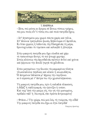 7. ΠΑΤΡΙΔΑ
- Ξένε, ποὺ μόνος κι ἔρημος σὲ ξένους τόπους τρέχεις,
πές μου ποιός εἶν’ ὁ τόπος σου καὶ ποιά πατρίδα ἔχεις;

- Στ’ ἀγαπημένο μου χωριὸ πάντα χαρὲς καὶ γέλια.
Στ’ ἁλώνια τραγουδιῶν φωνές, ξεφάντωμα στ ἀμπέλια,
Κι ὅταν χορεύη ἡ λεβεντιά, τῆς Πασχαλιᾶς τὴ μέρα,
βροντοχτυπάει τὸ τύμπανο καὶ κελαηδεῖ ἡ φλογέρα.

Στὴν μακρινὴ πατρίδα μου ἔχει εὐωδιὰ καὶ χάρι
τὸ ταπεινότερο δεντρί, τὸ πιὸ φτωχὸ χορτάρι.
Στοὺς κλώνους τῆς ἀμυγδαλιᾶς σμίγουν ἀνθοὶ καὶ χιόνια
καὶ φέρνουνε τὴν ἄνοιξι γοργὰ τὰ χελιδόνια.

Στῶν μαγεμένων της βουνῶν τὰ μαρμαρένια πλάγια
γλυκολαλοῦνε πέρδικες καὶ κλαίει ἡ κουκουβάγια,
Ἡ ἀσημένια θάλασσα μ’ ἀφροὺς τὴν περιζώνει
κι ὁ οὐρανὸς μὲ τ’ ἄστρα του τὴν χρυσοστεφανώνει.

Τὴ μακρινὴ πατρίδα μου, πρὶν ἡ σκλαβιὰ πλακώση,
ἡ δόξαζ’ ἡ παλληκαριά, τὴν φώτιζεν ἡ γνῶσι.
Καὶ τώρ’ ἀπὸ τὴν μαύρη γῆ, τὴν γῆ τὴν ματωμένη,
πρόβαλε πάλ’ ἡ Λευτεριά, σὰν πρῶτα ἀντρειωμένη!

- Φτάνει....! Τὴν χώρα, ποὺ μοῦ λές, τὴ γνώρισα, τὴν εἶδα!
Τὴν μακρινὴ πατρίδα σου ἔχω κι ἐγὼ πατρίδα!
                                             Γεώργιος Δροσίνης



                          1
 