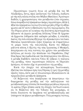 Περισσότερον γνωστὴ ἔγινε «ἡ μέταξα διὰ τοῦ Μ.
Ἀλεξάνδρου, ὅστις, ἀφοῦ κατέκτησε τὴν Ἰνδικήν, ἐνεδύετο
μὲ τὰς πολυτελεῖς στολὰς τῶν Μήδων Βασιλέων. Ἀργότερον
διεδόθη ἡ χρησιμοποίησις τῶν μεταξωτῶν (τῶν σηρικῶν,
ὅπως ὠνομάζοντο) ὑφασμάτων ἀκόμη περισσότερον, ἀλλὰ ἡ
ἀξία τῶν ὑφασμάτων τούτων ἦτο πολὺ μεγάλη. Εἶχε τὴν ἀξίαν
χρυσοῦ καὶ δι’ αὐτὸ ἡ ἐξάπλωσίς της ἦτο περιωρισμένη. Εἰς
τὴν Ρώμην μόνον αἱ γυναῖκες τῆς ἀνωτάτης ἀριστοκρατίας
ἠδύναντο νὰ φοροῦν μεταξίνας ἐσθῆτας. Ὅταν δὲ ἤρχισαν
νὰ ἔρχωνται ἐνδύματα ἀπὸ καθαρὰν μέταξαν, ἡ σπατάλη
ἐκείνη τῆς πολυτελείας ἐξήγειρε τὴν ἀγανάκτησιν τοῦ λαοῦ.
Ματαίως προσεπάθησαν σοφοὶ ἡγεμόνες νὰ σταματήσουν
τὸ ρεῦμα τοῦτο τῆς πολυτελείας. Κατὰ τὸν ἕβδομον
μάλιστα αἰῶνα, ὁ ἱδρυτὴς τῆς νέας θρησκείας, ὁ Μωάμεθ,
ἀπηγόρευσεν εἰς τοὺς πιστοὺς τὴν χρῆσιν τῶν μεταξωτῶν
ἐσθήτων, μὲ ποινὴν τὴν ἀπώλειαν τοῦ Παραδείσου. Παρ’
ὅλας ὅμως τὰς συμβουλὰς καὶ τὰς ἀπαγορεύσεις τῶν ἄλλων,
ἡ μέταξα διαδίδετο πάντοτε. Ὅσον δὲ ηὔξανεν ἡ πώλησις
τῆς μετάξης, τόσον περισσότερον ἐπλούτει τὸ Περσικὸν
ἐμπόριον, τὸ ὁποῖον εἶχε τὸ μονοπώλιον τῆς μετάξης.
   Κατὰ τὴν ἐποχὴν τοῦ αὐτοκράτορος Ἰουστινιανοῦ,
ἐξαἰτίας τῶν πολέμων πρὸς τοὺς Πέρσας, ἡ τιμὴ τῆς μετάξης
ὑψώθη τόσον, ὥστε καὶ οἱ πλουσιώτεροι ἐδυσκολεύοντο νὰ
προμηθευθοῦν μεταξωτὰ ὑφάσματα.
   Οἱ Βυζαντινοὶ τότε ἐσκέφθησαν νὰ ἀποκτήσουν τὴν
βιομηχανίαν τῆς μετάξης καί τήν καλλιέργειαν τοῦ
μεταξοσκώληκος, ὁ ὁποῖος θὰ ποοσέφερε μεγάλους πόρους εἰς
τὸ κράτος. Εἶχον φθάσει κατᾲ τὴν ἐποχὴν τοῦ Ἰουστινιανοῦ
εἰς τὸ Βυζάντιον ἀπὸ τήν Ἰνδικήν δύο μονομάχοι, οἱ
ὁποῖοι διηγοῦντο τὰ θαυμάσια τοῦ μεταξοσκώληκος καί
ὑπέσχοντο νὰ φέρουν μεταξόσπορον. Τοὺς μοναχοὺς τούτους,


                            11
 