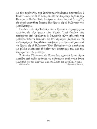 μὲ τὴν συμβουλὴν τῆς βασιλίσσης Θεοδώρας, ἀπέστειλεν ὁ
Ἰουστινιανός, κατὰ τὸ 555 μ.Χ., εἰς τὴν Σηρικήν, δηλαδὴ τὴν
Κεντρικὴν Ἀσίαν. Τοὺς ἀντήμειψε πλουσίως καὶ ὑπεσχέθη
εἰς αὐτοὺς μεγάλας δωρεάς, ἐὰν ἔφερον εἰς τὸ Βυζάντιον τὸν
μεταξόσπορον.
   Ἐκεῖνοι ἀπὸ τὴν Ἰνδικήν, ὅταν ἔφθασαν, ἐπροχώρησαν
κρυφίως εἰς τὴν χώραν τῶν Σηρῶν. Ἐκεῖ ἔμαθον πῶς
παράγεται καὶ ὑφαίνεται ἡ θαυμασία αὐτὴ κλωστὴ τῆς
μετάξης. Ἔπειτα ἔκρυψαν εἰς τὸν νάρθηκα (δηλαδὴ εἰς τὸ
κούφιο μέρος) τῶν ράβδων των ᾠάρια μεταξοσκωλήκων καὶ
τὰ ἔφερον εἰς τὸ Βυζάντιον. Ἐκεῖ ἐξέθρεψαν τοὺς σκώληκας
μὲ φύλλα μορέας καὶ ἐδίδαξαν τὴν ἀνατροφήν των καὶ τὴν
παραγωγὴν τῆς μετάξης.
   Ἀπὸ τότε ὁ Ἰουστινιανὸς ἵδρυσε βιομηχανικὰ ἐργαστήρια
μετάξης καὶ πολὺ γρήγορα τὸ πολύτιμον αὐτὸ νῆμα ἔγινε
μονοπώλιον τοῦ κράτους καὶ ἐπωλεῖτο εἰς μεγάλας τιμάς.
  «Ἡ Μέταξα»                              Γ. Κυριακὸς (Διασκευὴ)




                          12
 