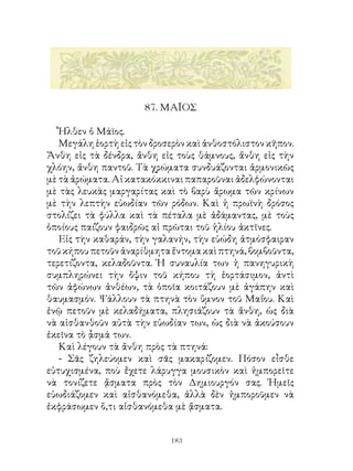 87. ΜΑÏΟΣ

   Ἦλθεν ὁ Μάϊος.
   Μεγάλη ἑορτὴ εἰς τὸν δροσερὸν καὶ ἀνθοστόλιστον κῆπον.
Ἄνθη εἰς τὰ δένδρα, ἄνθη εἰς τοὺς θάμνους, ἄνθη εἰς τὴν
χλόην, ἄνθη παντοῦ. Τὰ χρώματα συνδυάζονται ἁρμονικῶς
μὲ τὰ ἀρώματα. Αἱ κατακόκκιναι παπαροῦναι ἀδελφώνονται
μὲ τὰς λευκὰς μαργαρίτας καὶ τὸ βαρὺ ἄρωμα τῶν κρίνων
μὲ τὴν λεπτὴν εὐωδίαν τῶν ρόδων. Καὶ ἡ πρωϊνὴ δρόσος
στολίζει τὰ φύλλα καὶ τὰ πέταλα μὲ ἀδάμαντας, μὲ τοὺς
ὁποίους παίζουν φαιδρῶς αἱ πρῶται τοῦ ἡλίου ἀκτῖνες.
   Εἰς τὴν καθαράν, τὴν γαλανήν, τὴν εὐώδη ἀτμόσφαιραν
τοῦ κήπου πετοῦν ἀναρίθμητα ἔντομα καὶ πτηνά, βομβοῦντα,
τερετίζοντα, κελαδοῦντα. Ἡ συναυλία των ἡ πανηγυρικὴ
συμπληρώνει τὴν ὄψιν τοῦ κήπου τὴ ἑορτάσιμον, ἀντὶ
τῶν ἀφώνων ἀνθέων, τὰ ὁποῖα κοιτάζουν μὲ ἀγάπην καὶ
θαυμασμόν. Ψάλλουν τὰ πτηνὰ τὸν ὕμνον τοῦ Μαΐου. Καὶ
ἐνῷ πετοῦν μὲ κελαδήματα, πλησιάζουν τὰ ἄνθη, ὡς διὰ
νὰ αἰσθανθοῦν αὐτὰ τὴν εὐωδίαν των, ὡς διὰ νὰ ἀκούσουν
ἐκεῖνα τὸ ᾆσμά των.
   Καὶ λέγουν τὰ ἄνθη πρὸς τὰ πτηνά:
   - Σᾶς ζηλεύομεν καὶ σᾶς μακαρίζομεν. Πόσον εἶσθε
εὐτυχισμένα, ποὺ ἔχετε λάρυγγα μουσικὸν καὶ ἠμπορεῖτε
νὰ τονίζετε ᾄσματα πρὸς τὸν Δημιουργόν σας. Ἡμεῖς
εὐωδιάζομεν καὶ αἰσθανόμεθα, ἀλλὰ δὲν ἠμποροῦμεν νὰ
ἐκφράσωμεν ὅ,τι αἰσθανόμεθα μὲ ᾄσματα.


                            13
 