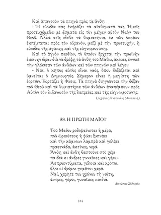 Καὶ ἀπαντοῦν τὰ πτηνὰ πρὸς τὰ ἄνθη:
   - Ἡ εὐωδία σας ἐκφράζει τὰ αἰσθηματά σας. Ἡμεῖς
προσευχόμεθα μὲ ᾄσματα εἰς τὸν μέγαν αὐτὸν Ναὸν τοῦ
Θεοῦ. Ἀλλὰ σεῖς εἶσθε τὰ θυμιατήοια, ἐκ τῶν ὁποίων
ἐκπέμπεται πρὸς τὸν οὐρανόν, μαζὶ μὲ τὴν προσευχήν, ἡ
εὐωδία τῆς ἀγάπης καὶ τῆς εὐγνωμοσύνης.
   Καὶ τὸ ἁγνὸν παιδίον, τὸ ὁποῖον ἔρχεται τὴν πρωϊνὴν
ἐκείνην ὥραν διὰ νὰ δρέψῃ τὰ ἄνθη τοῦ Μαΐου, ἀκούει, ἐννοεῖ
τὴν γλῶσσαν τῶν ἀνθέων καὶ τῶν πτηνῶν καὶ λέγει:
   - Ναί, ὁ κῆπος αὐτὸς εἶναι ναός, ὅπου δοξάζεται καὶ
ὑμνεῖται ὁ Δημιουργός. Σήμερον εἶναι ἡ μεγίστη τῶν
ἑορτῶν. Ἑορτάζει ἡ Φύσις. Τὰ πτηνὰ διηγοῦνται τὴν δόξαν
τοῦ Θεοῦ καὶ τὰ θυμιατήρια τῶν ἀνθέων ἀναπέμπουν πρὸς
Αὐτὸν τὸν λιβανωτὸν τῆς λατρείας καὶ τῆς εὐγνωμοσύνης.
                                    Γρηγόριος Ξενόπουλος (Διασκευὴ)




                 88. Η ΠΡΩΤΗ ΜΑÏΟΥ

            Τοῦ Μαΐου ροδοφαίνεται ἡ μέρα,
            ποὺ ὡραιότεοη ἡ φύσι ξυπνάει
            καὶ τὴν κάμνουν λαμπρὰ καὶ γελάει
            πρασινάδα, ἀκτῖνες, νερά.
            Ἄνθη καὶ ἄνθη βαστοῦνε στὸ χέρι
            παιδιὰ κι ἄνδρες γυναῖκες καὶ γέροι.
            Ἀσπροεντύματα, γέλοια καὶ κρότοι.
            ὅλοι οἱ δρόμοι γεμᾶτοι χαρά.
            Ναί, χαρῆτε τοῦ χρόνου τὴ νιότη,
            ἄντρες, γέροι, γυναῖκες παιδιά.
                                                 Διονύσιος Σολωμὸς




                          14
 