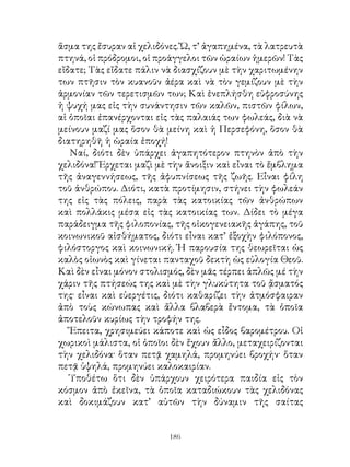 ἅσμα της ἔσυραν αἱ χελιδόνες. Ὤ, τ’ ἀγαπημένα, τὰ λατρευτὰ
πτηνά, οἱ πρόδρομοι, οἱ προάγγελοι τῶν ὡραίων ἡμερῶν! Τὰς
εἴδατε; Τὰς εἴδατε πάλιν νὰ διασχίζουν μὲ τὴν χαριτωμένην
των πτῆσιν τὸν κυανοῦν ἀέρα καὶ νὰ τὸν γεμίζουν μὲ τὴν
ἁρμονίαν τῶν τερετισμῶν των; Καὶ ἐνεπλήσθη εὐφροσύνης
ἡ ψυχή μας εἰς τὴν συνάντησιν τῶν καλῶν, πιστῶν φίλων,
αἱ ὁποῖαι ἐπανέρχονται εἰς τὰς παλαιάς των φωλεάς, διὰ νὰ
μείνουν μαζί μας ὅσον θὰ μείνη καὶ ἡ Περσεφόνη, ὅσον θὰ
διατηρηθῆ ἡ ὡραία ἐποχή!
   Ναί, διότι δὲν ὑπάρχει ἀγαπητότερον πτηνὸν ἀπὸ τὴν
χελιδόνα! Ἔρχεται μαζὶ μὲ τὴν ἄνοιξιν καὶ εἶναι τὸ ἔμβλημα
τῆς ἀναγεννήσεως, τῆς ἀφυπνίσεως τῆς ζωῆς. Εἶναι φίλη
τοῦ ἀνθρώπου. Διότι, κατὰ προτίμησιν, στήνει τὴν φωλεάν
της εἰς τὰς πόλεις, παρὰ τὰς κατοικίας τῶν ἀνθρώπων
καὶ πολλάκις μέσα εἰς τὰς κατοικίας των. Δίδει τὸ μέγα
παράδειγμα τῆς φιλοπονίας, τῆς οἰκογενειακῆς ἀγάπης, τοῦ
κοινωνικοῦ αἰσθήματος, διότι εἶναι κατ’ ἐξοχὴν φιλόπονος,
φιλόστοργος καὶ κοινωνική. Ἡ παρουσία της θεωρεῖται ὡς
καλὸς οἰωνὸς καὶ γίνεται πανταχοῦ δεκτὴ ὡς εὐλογία Θεοῦ.
Καὶ δὲν εἶναι μόνον στολισμός, δὲν μᾶς τέρπει ἁπλῶς μέ τὴν
χάριν τῆς πτήσεώς της καὶ μὲ τὴν γλυκύτητα τοῦ ᾄσματός
της· εἶναι καὶ εὐεργέτις, διότι καθαρίζει τὴν ἀτμόσφαιραν
ἀπὸ τοὺς κώνωπας καὶ ἄλλα βλαβερὰ ἔντομα, τὰ ὁποῖα
ἀποτελοῦν κυρίως τὴν τροφήν της.
   Ἔπειτα, χρησιμεύει κάποτε καὶ ὡς εἶδος βαρομέτρου. Οἱ
χωρικοὶ μάλιστα, οἱ ὁποῖοι δὲν ἔχουν ἄλλο, μεταχειρίζονται
τὴν χελιδόνα· ὅταν πετᾷ χαμηλά, προμηνύει βροχήν· ὅταν
πετᾷ ὑψηλά, προμηνύει καλοκαιρίαν.
   Ὑποθέτω ὅτι δὲν ὑπάρχουν χειρότερα παιδία εἰς τὸν
κόσμον ἀπὸ ἐκεῖνα, τὰ ὁποῖα καταδιώκουν τὰς χελιδόνας
καὶ δοκιμάζουν κατ’ αὐτῶν τὴν δύναμιν τῆς σαίτας


                          16
 