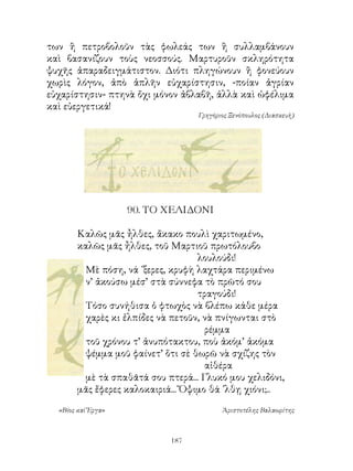 των ἢ πετροβολοῦν τὰς φωλεάς των ἢ συλλαμβάνουν
καὶ βασανίζουν τοὺς νεοσσούς. Μαρτυροῦν σκληρότητα
ψυχῆς ἀπαραδειγμάτιστον. Διότι πληγώνουν ἢ φονεύουν
χωρὶς λόγον, ἀπὸ ἁπλῆν εὐχαρίστησιν, -ποίαν ἀγρίαν
εὐχαρίστησιν- πτηνὰ ὄχι μόνον ἀβλαβῆ, ἀλλὰ καὶ ὠφέλιμα
καὶ εὐεργετικά!
                                   Γρηγόριος Ξενόπουλος (Διασκευὴ)




                    90. ΤΟ ΧΕΛΙΔΟΝΙ

        Καλῶς μᾶς ἦλθες, ἄκακο πουλὶ χαριτωμένο,
        καλῶς μᾶς ἦλθες, τοῦ Μαρτιοῦ πρωτόλουβο
                                    λουλούδι!
          Μὲ πόση, νά ᾽ξερες, κρυφὴ λαχτάρα περιμένω
          ν’ ἀκούσω μέσ’ στὰ σύννεφα τὸ πρῶτό σου
                                    τραγούδι!
          Τόσο συνήθισα ὁ φτωχὸς νὰ βλέπω κάθε μέρα
          χαρὲς κι ἐλπίδες νὰ πετοῦν, νὰ πνίγωνται στὸ
                                      ρέμμα
          τοῦ χρόνου τ’ ἀνυπότακτου, ποὺ ἀκόμ’ ἀκόμα
          ψέμμα μοῦ φαίνετ’ ὅτι σὲ θωρῶ νὰ σχίζης τὸν
                                      αἰθέρα
          μὲ τὰ σπαθᾶτά σου πτερά... Γλυκό μου χελιδόνι,
        μᾶς ἔφερες καλοκαιριά... Ὄψιμο θά ᾽λθῃ χιόνι;..

  «Βίος καὶ Ἔργα»                         Ἀριστοτέλης Βαλαωρίτης



                             1
 