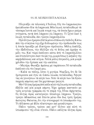 9. Η ΛΕΥΚΗ ΠΕΤΑΛΟΥΔΑ

   Πλησιάζει νὰ τελειώσῃ ὁ Ἰούλιος. Εἰς τὸν λαχανόκηπον
ἐμεγάλωσαν ὅλα τὰ λαχανικά. Μία λευκή πεταλούδα μὲ τὰ
τέσσαρα λεπτὰ καὶ λευκὰ πτερά της, τὰ ὁποῖα ἔχουν μαῦρα
στίγματα, πετᾷ ἀπὸ λάχανον εἰς λάχανον. Τί ζητεῖ ἐκεῖ ἡ
λευκὴ πεταλούδα; Δὲν τρώγει λαχανόφυλλα.
   Πρὸ ὀλίγων ἡμερῶν ἐπέτα μόνον ἐπάνω εἰς τὰ ἄνθη. Κάτω
ἀπὸ τὴν σταγόνα της εἶχε διπλωμένην τὴν προβοσκίδα τους
ἡ ὁποία ὁμοιάζει μὲ ἐλατήριον ὡρολογίου. Μόλις ἐκάθιζε,
τὴν ἐξεδίπλωνε, τήν ἐβύθιζεν εἰς τὸ ἄνθος καὶ ἐρρόφα τὸ
μέλι του. Καί τώρα ἐκάθισεν κάτω ἀπὸ τὸ λαχανόφυλλον
καί ἐτοποθέτησεν ἐκεῖ τὰ ᾠά της, μικρὰ ὅπως ἡ κεφαλὴ τῆς
καρφοβελώνες καὶ κίτρια. Ἀλλὰ μόλις ἐσηκώθη, μιὰ μικρὰ
χελιδὼν τὴν ἥρπασε καὶ τὴν κατέπιε.
   - Μητέρα. Φωνάζει ἀμέσως μὲ παράπονον. Ἡ πεταλούδα
ἐκάθισεν εἰς τὸν λαιμό μου.
   - Καλὰ να πάθης, λέγει ἡ μητέρα. Νομίζεις, ὅτι δε θὰ
ἠμποροῦσα καὶ ἐγὼ νὰ πιάσω λευκὰς πεταλούδας; Ἄφησέ
τας νὰ γεννήσουν τὰ αὐγά των. Ἀπὸ τὰ αὐγά των θὰ βγοῦν
παχειὲς κάμπιες καί θὰ χορτάσωμε φαγητό.
   Μετ’ ὀλίγας ἡμέρας ἀπό κάθε αὐγὸ τῆς λευκῆς πεταλούδας
ἐξῆλθε καὶ μία μικρὰ κάμπη. Ἐχει χρῶμα καστανὸν με
τρεῖς κιτρίνας γραμμὰς εἰς τὸ σῶμά της. Εἶναι ἀχόρταγος.
Ες ὀλίγας ὥρας κατατρώγει ὁλόκληρο λάχανον. Τρώγει,
τρώγει ἀδιακόπως καὶ ἔπειτα μένει δύο ἕως τρεῖς ἡμέρας
ἀκίνητος. Φαίνεται, ὅτι τὴν στενοχωρεῖ τὸ ὑποκάμισόν της.
Τὸ ἀλλάσσει μὲ ἄλλο πλατύτερον καὶ μεγαλύτερον.
   Πάλιν τρώγει, τρώγει καί μετ’ ὀλίγον καί αὐτὸ τὸ
ὑποκάμισον τῆς εἶναι στενόν. Πάλιν κάθηται ὀλίγας ὥρας

                         1
 
