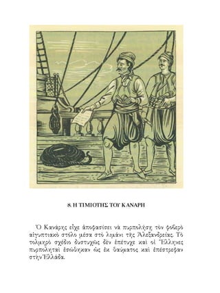 8. Η ΤΙΜΙΟΤΗΣ ΤΟΥ ΚΑΝΑΡΗ



   Ὁ Κανάρης εἶχε ἀποφασίσει νὰ πυρπολήσῃ τὸν φοβερὸ
αἰγυπτιακὸ στόλο μέσα στὸ λιμάνι τῆς Ἀλεξανδρείας. Τὸ
τολμηρὸ σχέδιο δυστυχῶς δὲν ἐπέτυχε καὶ οἱ ῞Ελληνες
πυρποληταὶ ἐσώθηκαν ὡς ἐκ θαύματος καὶ ἐπέστρεφαν
στὴν Ἑλλάδα.
 