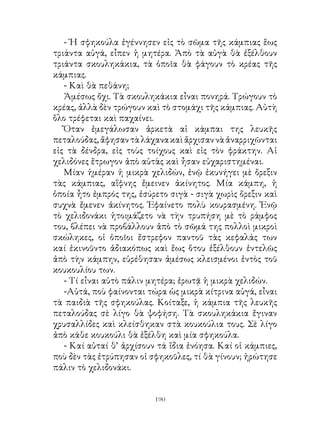 - Ἡ σφηκούλα ἐγέννησεν εἰς τὸ σῶμα τῆς κάμπιας ἕως
τριάντα αὐγά, εἶπεν ἡ μητέρα. Ἀπὸ τὰ αὐγὰ θὰ ἐξέλθουν
τριάντα σκουληκάκια, τὰ ὁποῖα θὰ φάγουν τὸ κρέας τῆς
κάμπιας.
   - Καὶ θὰ πεθάνη;
   Ἀμέσως ὄχι. Τὰ σκουληκάκια εἶναι πονηρά. Τρώγουν τὸ
κρέας, ἀλλὰ δὲν τρώγουν καὶ τὸ στομάχι τῆς κάμπιας. Αὐτὴ
ὅλο τρέφεται καὶ παχαίνει.
   Ὅταν ἐμεγάλωσαν ἀρκετὰ αἱ κάμπαι της λευκῆς
πεταλούδας, ἄφησαν τὰ λάχανα καὶ ἄρχισαν νὰ ἀναρριχῶνται
εἰς τὰ δένδρα, εἰς τοὺς τοίχους καὶ εἰς τὸν φράκτην. Αἱ
χελιδόνες ἔτρωγον ἀπὸ αὐτὰς καὶ ἦσαν εὐχαριστημέναι.
   Μίαν ἡμέραν ἡ μικρὰ χελιδών, ἐνῷ ἐκυνήγει μὲ ὄρεξιν
τὰς κάμπιας, αἴφνης ἔμεινεν ἀκίνητος. Μία κάμπη, ἡ
ὁποία ἦτο ἐμπρός της, ἐσύρετο σιγὰ - σιγὰ χωρὶς ὄρεξιν καὶ
συχνὰ ἔμενεν ἀκίνητος. Ἐφαίνετο πολὺ κουρασμένη. Ἐνῷ
τὸ χελιδονάκι ἡτοιμάζετο νὰ τὴν τρυπήση μὲ τὸ ράμφος
του, βλέπει νὰ προβάλλουν ἀπὸ τὸ σῶμά της πολλοὶ μικροὶ
σκώληκες, οἱ ὁποῖοι ἔστρεφον παντοῦ τὰς κεφαλάς των
καί ἐκινοῦντο ἀδιακόπως καὶ ἕως ὅτου ἐξέλθουν ἐντελῶς
ἀπὸ τὴν κάμπην, εὑρέθησαν ἀμέσως κλεισμένοι ἐντὸς τοῦ
κουκουλίου των.
   - Τί εἶναι αὐτὸ πάλιν μητέρα; ἐρωτᾷ ἡ μικρὰ χελιδών.
   -Αὐτά, ποὺ φαίνονται τώρα ὡς μικρὰ κίτρινα αὐγά, εἶναι
τὰ παιδιὰ τῆς σφηκούλας. Κοίταξε, ἡ κάμπια τῆς λευκῆς
πεταλούδας σὲ λίγο θὰ ψοφήση. Τὰ σκουληκάκια ἔγιναν
χρυσαλλίδες καὶ κλείσθηκαν στὰ κουκούλια τους. Σὲ λίγο
ἀπὸ κάθε κουκούλι θὰ ἐξέλθη καὶ μία σφηκούλα.
   - Καί αὐταί θ’ ἀρχίσουν τά ἴδια ἐνόησα. Καί οἱ κάμπιες,
ποὺ δὲν τὰς ἐτρύπησαν οἱ σφηκοῦλες, τί θὰ γίνουν; ἠρώτησε
πάλιν τὸ χελιδονάκι.


                          190
 
