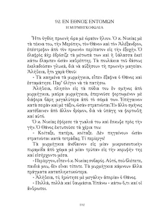 9. ΕΝ ΕΘΝΟΣ ΕΝΤΟΜΩΝ
                    Η ΜΥΡΜΗΓΚΟΦΩΛΙΑ


   Ἦτο ὀγδόη πρωινὴ ὥρα μὲ ὡραῖον ἥλιον. ῾Ο κ. Νικίας μὲ
τὰ τέκνα του, τὴν Μερόπην, τὸν Θᾶνον καὶ τὸν Ἀλέξανδρον,
ἐπέστρεφον ἀπὸ τὸν πρωινὸν περίπατον εἰς τὴν ἐξοχήν. Ὁ
ἐλαφρὸς ἀὴρ ἐδρόσιζε τὰ μέτωπά των καὶ ἡ θάλασσα ἐκεῖ
κάτω ἔλαμπεν ὡσὰν καθρέπτης. Τὰ πουλάκια τοῦ δάσους
ἐκελαδοῦσαν γλυκά, διὰ νὰ αὐξήσουν τὴ πρωινὴν μαγείαν.
Ἀλήθεια, ἦτο χαρὰ Θεοῦ:
   - Τὰ καημένα τὰ μυρμήγκια, εἶπεν ἔξαφνα ὁ Θᾶνος καὶ
ἐσταμάτησε. Παρ’ ὀλίγον νὰ τὰ πατήσω.
   Ἀλήθεια, πλησίον εἰς τὰ πόδια του ἓν σμῆνος ἀπὸ
μυρμήγκια, μαῦρα μυρμήγκια, ἐπερνοῦσε φορτωμένον μὲ
διάφορα βάρη μεγαλύτερα ἀπὸ τὸ σῶμά των. Ἐπήγαινον
κατὰ σειρὰν καὶ μὲ τάξιν, ὡσὰν στρατιῶται. Ἕν ἂλλο σμῆνος
κατέβαινεν ἀπὸ ἄλλον δρόμον, διὰ νὰ ὑπάγῃ να φορτωθῇ
καί αὐτό.
   Ὁ κ. Νικίας ἐφόρεσε τὰ γυαλιά του καὶ ἔσκυψε πρὸς τὴν
γῆν. Ὁ Θᾶνος ἐκτυποῦσε τὰ χέρια του:
   - Κοίταξε, πατέρα, κοίταξε. Δὲν πηγαίνουν ὡσὰν
στρατιῶται κατὰ τετράδας; Τί περίεργο!
   Τὰ μυρμήγκια ἀνέβαινον εἰς μίαν μικροσκοπικὴν
πυραμίδα ἀπὸ χῶμα μὲ μίαν τρύπαν εἰς τὴν κορυφήν της
καί εἰσήρχοντο μέσα.
   - Περίεργον, εἶπεν ὁ κ. Νικίας σοβαρός. Αὐτό, ποὺ βλέπετε,
παιδιά μου, δὲν εἶναι τίποτε. Τὰ μυρμήγκια κάμνουν ἄλλα
πράγματα καταπληκτικώτερα.
   - Ἀλήθεια, τί; ἠρώτησε μὲ μεγάλην ἀπορίαν ὁ Θᾶνος.
   - Πολλά, πολλὰ καί θαυμάσια. Ἐπάνω - κάτω ὅ,τι καί οἱ
ἄνθρωποι.


                           192
 