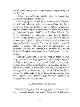 καὶ ὅλα μαζί, ἐσήκωσαν τὸ σκουλήκι μὲ τὰς κεραίας των
καὶ ἔφυγαν.
   - Πῶς συνεννοήθησαν μεταξύ των τὰ μυρμήγκια;
ἠρώτησαν μὲ ἀπορίαν τὰ παιδιά.
   - Τὰ μυρμήγκια, παιδιά μου, συνεννοοῦνται ἐξαίρετα
μεταξύ των. Μερικοὶ μάλιστα ὑποστηρίζουν, ὅτι ἔχουν
φωνήν, πρᾶγμα ὄχι ἀπίθανον. Διότι πολλαὶ ἀνατομικαὶ
ἔρευναι ὁδηγοῦν εἰς τὸ συμπέρασμα, ὅτι εἶναι προικισμένα
μὲ φωνητικὰ ὄργανα. Ἀλλ’ αὐτὸ δὲ εἶναι βέβαιον. Δὲν
τὸ ἐγνωρίζομεν, ἂν πράγματι ἔχουν φωνήν. Κυρίως
συνεννοοῦνται μὲ τὰς κεραίας των. Μὲ νοήματα δηλαδή.
Δοκιμάσατε π.χ. νὰ πειράξετε ἐκεῖνα ἐκεῖ τὰ μυρμήγκια,
ποὺ γυρίζουν ὡσὰν σκοποὶ ἔξω ἀπὸ τὴν φωλεάν των. Θὰ
εἰσέλθουν ἀμέσως ὅλα μέσα καί θὰ εἰδοποιήσουν μὲ
νοήματα, -κινήσεις τῆς κεραίας των- τὰ ἄλλα, τὸν λαόν, τὸ
ἔθνος, ἂς εἴπωμεν, τῶν μυρμηγκιῶν, ποὺ εὑρίσκεται εἰς τὴν
φωλεάν.
   Ἀμέσως ὅλος ἐκεῖνος ὁ μικρὸς κόσμος θὰ τρέξη νὰ λάβῃ
τὰ μέτρα του. Ἄλλα μυρμήγκια, οἱ ἐργάται, θὰ μεταφέρουν
τά διάφορα ἀποθηκευμένα τρόφιμα εἰς τὰ βαθύτερα μέρη τῆς
φωλεᾶς των. Ἄλλα, οἱ πολεμισταί, θὰ ἐξέλθουν μὲ θάρρος
ἔξω νὰ ἰδοῦν ἀκριβῶς τί συμβαίνει. Θὰ κάμουν ἀναγνώρισιν
τοῦ ἐχθροῦ, ὅπως λέγουν οἱ στρατιωτικοί. Καὶ ὅσα ἔχουν
μείνει ἔξω εἰδοποιοῦν τὸ ἓν τὸ ἄλλο μέ τὰς κεραίας των,
ὅτι ὁ ἐχθρὸς εἶναι πλησίον. Καὶ γυρίζουν γρήγορα νὰ
ὑπερασπίσουν τὴν πατρίδα των.

                ΤΑ ΜΥΡΜΗΓΚΙΑ ΓΕΦΥΡΟΠΟΙΟΙ


  Ὅλα αὐτὰ δείχνουν, ὅτι τὰ μυρμήγκια σκέπτονται καὶ
συνεννοοῦνται μεταξύ των σχεδὸν ὅπως καὶ οἱ ἄνθρωποι.


                         194
 