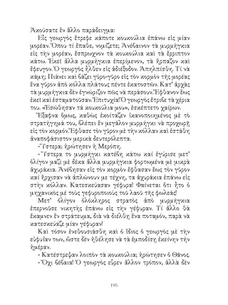 Ἀκούσατε ἓν ἅλλο παράδειγμα:
   Εἶς γεωργὸς ἔτρεφε κάποτε κουκούλια ἐπάνω εἰς μίαν
μορέαν. Ὅπου τί ἔπαθε, νομίζετε; Ἀνέβαινον τὰ μυρμήγκια
εἰς τὴν μορέαν, ἔσπρωχνον τὰ κουκούλια καὶ τὰ ἔρριπτον
κάτω. Ἐκεῖ ἄλλα μυρμήγκια ἐπερίμενον, τὰ ἥρπαζον καὶ
ἔφευγον. Ὁ γεωργὸς ἦλθεν εἰς ἀδιέξοδον. Ἀπηλπίσθη. Τί νὰ
κάμη; Πιάνει καὶ βάζει γῦρο-γῦρο εἰς τὸν κορμὸν τῆς μορέας
ἕνα γῦρον ἀπὸ κόλλα πλάτους πέντε ἑκατοστῶν. Κατ’ ἀρχὰς
τὰ μυρμήγκια δὲν ἐγνώριζον πῶς νὰ περάσουν. Ἔφθανον ἕως
ἐκεῖ καὶ ἐσταματοῦσαν. Ἐπιτυχία! Ὁ γεωργὸς ἔτριβε τὰ χέρια
του. «Ἐσώθησαν τά κουκούλια μου», ἐσκέπτετο χαίρων.
   Ἔξαφνα ὅμως, καθὼς ἐκοίταζεν ἱκανοποιημένος μὲ τὸ
στρατήγημά του, βλέπει ἕν μεγάλον μυρμήγκι νὰ προχωρῇ
εἰς τὸν κορμόν. Ἔφθασε τὸν γῦρον μὲ τὴν κόλλαν καὶ ἐστάθη
ἀναποφάσιστον μερικὰ δευτερόλεπτα.
   - Ὕστερα; ἠρώτησεν ἡ Μερόπη.
   - Ὕστερα το μυρμήγκι κατέβη κάτω καί ἐγύρισε μετ’
ὀλίγον μαζὶ μὲ δέκα ἄλλα μυρμήγκια φορτωμένα μὲ μικρὰ
ἀχυράκια. Ἀνέβησαν εἰς τὸν κορμὸν ἔφθασαν ἕως τὸν γῦρον
καί ἤρχισαν νὰ ἁπλώνουν με τέχνη, τα ἀχυράκια ἐπάνω εἰς
στὴν κόλλαν. Κατεσκεύασαν γέφυρα! Φαίνεται ὅτι ἦτο ὁ
μηχανικὸς μέ τοὺς γεφυροποιοὺς τοῦ λαοῦ τῆς φωλεάς!
   Μετ’ ὀλίγον ὁλόκληρος στρατὸς ἀπὸ μυρμήγκια
ἐπερνοῦσε νικητὴς ἐπάνω εἰς τὴν γέφυραν. Τί ἄλλο θὰ
ἔκαμνεν ἕν στράτευμα, διὰ νὰ διέλθῃ ἕνα ποταμόν, παρὰ νὰ
κατεσκεύαζε μίαν γέφυραν!
   Καὶ τόσον ἐνεθουσιάσθη καὶ ὁ ἴδιος ὁ γεωργὸς μὲ τὴν
εὐφυΐαν των, ὥστε δὲν ἠθέλησε νὰ τὰ ἐμποδίσῃ ἐκείνην τήν
ἡμέραν.
   - Κατέστρεψαν λοιπὸν τὰ κουκούλια; ἠρώτησεν ὁ Θᾶνος.
   - Ὄχι βέβαια! Ὁ γεωργὸς εὗρεν ἄλλον τρόπον, ἀλλὰ δὲν


                             19
 