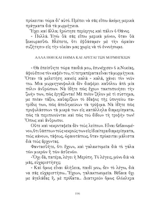 πρόκειται τώρα δι’ αὐτό. Πρέπει νὰ σᾶς εἴπω ἀκόμη μερικὰ
πράγματα διά τὰ μυρμήγκια.
   Ἔχει καί ἄλλα; ἠρώτησε περίεργος καὶ πάλιν ὁ Θᾶνος.
   - Πολλά. Ἐγὼ θὰ σᾶς εἴπω μερικὰ μόνον, ὅταν θὰ
ξεκουρασθῶ. Βλέπετε, ὅτι ἐφθάσαμεν μὲ τὴν ὡραίαν
συζήτησιν εἰς τὴν οἰκίαν μας χωρὶς νὰ τὸ ἐννοήσωμε.

     ΑΛΛΑ ΗΘΗ ΚΑΙ ΕΘΙΜΑ ΚΑΙ ΑΡΕΤΑΙ ΤΩΝ ΜΥΡΜΗΓΚΙΩΝ


   - Θὰ ἐπείσθητε τώρα παιδιά μου, ἐσυνέχισεν ὁ κ.Νικίας,
ἀφοῦ ἔπινε τὸν καφέν του, τί τετραπέρατα εἶναι τὰ μυρμήγκια.
Ὅταν τὰ μελετήση κανεὶς καλὰ - καλά, χάνει τὸν νοῦν
του. Μια μυρμηγκοφωλιὰ δὲν διαφέρει καθόλου ἀπὸ μία
πόλιν ἀνθρώπων. Νὰ ἰδῆτε πῶς ἔχουν τακτοποιήσει τὴν
ζωήν των, πῶς ἐργάζονται! Μὲ ποῖον ζῆλον μὲ τὶ σύστημα,
με ποῖαν τάξιν, καθαρίζουν τὸ ἔδαφος τῆς ὑπογείου πα-
τρίδος των, πῶς ἀποθηκεύουν τὰ τρόφιμα. Νὰ ἰδῆτε πῶς
προφυλάσσουν τὰ μικρά των εἰς κατάλληλα διαμερίσματα,
πῶς τὰ περιποιοῦνται καὶ πῶς τοὺ δίδουν τὴ τροφήν των!
Ὅπως καὶ ἄνθρωποι.
   Οὔτε καὶ νεκροταφεῖα δὲν τοὺς λείπουν. Εἶναι βεβαιωμέ-
νον, ὅτι θάπτουν τοὺς νεκρούς των εἰς ἰδιαίτερα διαμερίσματα,
τοὺς κάνουν, τάφους, ὡραιοτάτους, ὅταν πρόκειται μάλιστα
διὰ τοὺς ἄρχοντας.
   Φαντασθῆτε, ὅτι ἔχουν, καὶ γαλακτομεῖα διὰ τὸ γάλα
τῶν μικρῶν ἤ τῶν ἀσθενῶν.
   - Ὄχι δά, πατέρα, λέγει ἡ Μερόπη. Τὸ λέγεις, μόνο διὰ νὰ
μᾶς, εὐχαριστήσῃς;
   - Καὶ ὅμως εἶναι ἀλήθεια, παιδί μου, δεν τὸ λέγω, διὰ
να σᾶς εὐχαριστήσω... Ἔχουν, γαλακτοκομεῖα. Βέβαια ὄχι
με ἀγελάδας ἢ, μὲ πρόβατα... Διατηροῦν ὅμως ὁλόκληρα


                           196
 