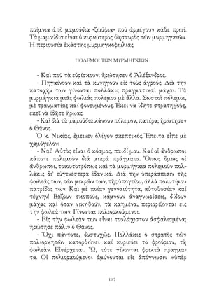 ποίμνια ἀπὸ μαμούδια -ζωύφια- ποὺ ἀρμέγουν κάθε πρωί.
Τὰ μαμούδια εἶναι ὁ κυριώτερος θησαυρὸς τῶν μυρμηγκιῶν.
Ἡ περιουσία ἑκάστης μυρμηγκοφωλιᾶς.

                ΠΟΛΕΜΟΙ ΤΩΝ ΜΥΡΜΗΓΚΙΩΝ


   - Καὶ ποῦ τὰ εὑρίσκουν; ἠρώτησεν ὁ Ἀλέξανδρος.
   - Πηγαίνουν καὶ τὰ κυνηγοῦν εἰς τοὺς ἀγρούς. Διὰ τὴν
κατοχήν των γίνονται πολλάκις πραγματικαὶ μάχαι. Τὰ
μυρμήγκια μιᾶς φωλιάς πολέμου μὲ ἄλλα. Σωστοὶ πόλεμοι,
μὲ τραυματίας καί φονευμένους. Ἐκεῖ νὰ ἰδῆτε στρατηγοὺς,
ἐκεῖ νὰ ἰδῆτε ἥρωας!
   - Καὶ διὰ τὰ μαμούδια κάνουν πόλεμον, πατέρα; ἠρώτησεν
ὁ Θᾶνος.
   Ὁ κ. Νικίας, ἔμεινεν ὀλίγον σκεπτικός. Ἔπειτα εἶπε μὲ
χαμόγελον:
   - Ναί! Αὐτὸς εἶναι ὁ κόσμος, παιδί μου. Καί οἱ ἄνθρωποι
κάποτε πολεμοὺν διά μικρά πράγματα. Ὅπως ὅμως οἱ
ἄνθρωποι, τοιουτοτρόπως καὶ τὰ μυρμήγκια πολεμοῦν πολ-
λάκις δι’ εὐγενέστερα ἰδανικά. Διὰ τήν ὑπεράσπισιν τῆς
φωλεᾶς των, τῶν μικρῶν των, τῆς ὑπογείου, ἀλλὰ πολυτίμου
πατρίδος των. Καὶ μὲ ποίαν γενναιότητα, αὐτοθυσίαν καί
τέχνην! Βάζουν σκοπούς, κάμνουν ἀναγνωρίσεις, δίδουν
μάχας κᾳὶ ὅταν νικηθούν, τὰ καημένα, περιορίζονται εἰς
τὴν φωλεά των. Γίνονται πολιορκούμενοι.
   - Εἰς τὴν φωλεάν των εἶναι τουλάχιστον ἀσφαλισμένα;
ἠρώτησε πάλιν ὁ Θᾶνος.
   - Ὄχι πάντοτε, δυστυχῶς. Πολλάκις ὁ στρατὸς τῶν
πολιορκητῶν κατορθώνει καί κυριεύει τὸ φρούριον, τὴ
φωλεὰν. Εἰσέρχεται. ῎Ω, τότε γίνονται φρικτὰ πραγμα-
τα. Οἱ πολιορκούμενοι ἀμύνονται εἰς ἀπόγνωσιν «ὑπὲρ


                             19
 