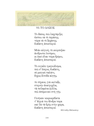 9. ΤΟ ΔΑΣΟΣ

Τὸ δάσος, ποὺ λαχτάριζες
ὥσπου νὰ τὸ περάσης,
τώρα νὰ τὸ ξεχάσης,
διαβάτη ἀποσπερνέ.

Μιὰν αὐγινή, τὸ κούρσεψαν
ἀνίδρωτοι λοτόμοι,
κι ἐκεῖ εἶναι τώρα δρόμοι,
διαβάτη ἀποσπερνέ.

Τὸ σιγαλὸ τραγούδισμα,
ποὺ σ’ ἔσερνε, διαβάτη,
σὲ μαγικὸ παλάτι,
δίχως ἐλπίδα αὐγῆς,

τὸ πῆρανε, γιὰ κοίταξε,
στερνὴν ἀνατριχίλα,
τὰ πεθαμένα φύλλα,
ποὺ ἀπόμειναν στὴ γῆς.

Γενῆκαν νεκροκρέβατα
τ’ ἄγριά του δένδρα τώρα
καὶ θὰ τὰ βρῆς στὴν χώρα,
διαβάτη ἀποσπερνέ.
                      Μιλτιάδης Μαλακάσης



         199
 