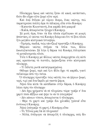 Πλοίαρχος ὅμως καὶ ναῦτες ἦσαν σὲ κακὴ κατάστασι,
διότι δὲν εἶχαν οὔτε ψωμὶ οὔτε νερό.
   Καὶ ἐνῷ ἔπλεαν μὲ οὔριον ἄνεμο, ἕνας ναύτης, ποὺ
παρατηροῦσε πολλὴ ὥρα τὸ πέλαγος, εἶπε στὸν Κανάρη:
   - Καπετὰν Κωνσταντῆ, ἕνα καράβι ἀπὸ μακριά!
   - Καλά, ἀποκρίνεται ἥσυχα ὁ Κανάρης.
   Σὲ μισὴ ὥρα, ὅταν τὰ δύο πλοῖα εὑρέθηκαν σὲ μικρὴ
ἀπόστασι, οἱ ναῦται τοῦ Κανάρη διέκριναν ὅτι τὸ ξένο πλοῖο
ἦτο μεγάλο αὐστριακὸ ἱστιοφόρο.
   - Ἐμπρός, παιδιά, τοὺς γάντζους! προστάζει ὁ Κανάρης.
   Μερικοὶ ναύτες ἐπῆραν τὰ ὅπλα των, ἄλλοι
ἐκωπηλατοῦσαν. Σὲ λίγο ἡ βάρκα τοῦ Κανάρη ἐπλησίασε
τὸ μεγαλοπρεπὲς πλοῖο.
   Τότε ὁ Κανάρης μὲ ἄλλους ναῦτες ἀναρριχᾶται εἰς αὐτὸ
καί, κρατῶντας τὸ πιστόλι, ἐμφανίζεται στὸν αὐστριακὸ
πλοίαρχο.
   - Τί θέλετε; ρωτᾶ κατατρομαγμένος.
   Θέλομε ψωμὶ, νερὸ καὶ ὅ,τι ἄλλο ἔχει τὸ καράβι, γιατὶ
πεθαίνομε ἀπὸ τὴν πεῖνα.
   Ὁ πλοίαρχος προστάζει τοὺς ναῦτές του νὰ φέρουν ψωμί,
νερό, τυρὶ καὶ ἕνα βαρέλι μὲ παστὰ ψάρια.
   Ἀφοῦ ὅλα αὐτὰ τὰ κατέβασαν στὴν βάρκα, ὁ Κανάρης
λέγει πρὸς τὸν πλοίαρχο:
   - Δὲν ἔχω χρήματα νὰ σὲ πληρώσω τώρα· γράψε σ᾽ ἕνα
χαρτὶ πόσο ἀξίζουν καὶ φέρε το νὰ τὸ ὑπογράψω!
   - Δὲν κάνουν τίποτε, ἀποκρίνεται ὁ πλοίαρχος.
   - Φέρε τὸ χαρτὶ καὶ γράψε δύο χιλιάδες γρόσια! εἶπε
ἐντόνως ὁ Κανάρης.
   Ἀφοῦ ὑπέγραψε τὸ χαρτί, ὁ Κανάρης εἶπε:
   - Τὸ ῎Εθνος μας θὰ σὲ πληρώσει!
   - Ἀλλά, ἐτόλμησε νὰ ἀποκριθῆ ὁ πλοίαρχος, σεῖς δὲν


                          20
 