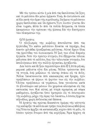 Μὲ τὸν τρόπον αὐτὸν ἡ μία ἀπὸ τὰς βασιλίσσας θὰ ζήση
καὶ τὸ μελίσσιο δὲν μένει ὀρφανόν. Ἐνῷ, ἂν ἐκτυπῶντο καὶ
αἱ δύο κατὰ τὴν ὥραν τῆς συμπλοκῆς, θὰ ἔμενε τὸ μελίσσιον
χωρὶς βασίλισσαν καὶ θὰ ἐχάνετο. Ὅ,τι λοιπὸν γίνεται δὲν
εἶναι τυχαῖο, ἀλλὰ ἓν ἀπὸ τὰ πολλὰ δείγματα, τὰ ὁποῖα
φανερώνουν τὴν πρόνοιαν τῆς φύσεως διὰ τὴν διατήρησιν
τῶν πλασμάτων της.

   β) Ἡ ἐργάτις
   Ὁ πληθυσμὸς τῆς κυψέλης ἀποτελεῖται ἀπὸ τὰς
ἐργάτιδας. Ἕν καλὸν μελίσσιον δύναται νά περιέχει, ἕως
ἑκατὸν χιλιάδας ἐργαζομένας μελίσσας. Αὐταί ἔχουν ὅλας
τὰς φροντίδας τοῦ συνοικισμοῦ. Ἡ ζωή των εἶναι διαρκὴς
ἐργασία. Ἀπὸ τὴν πρώτην στιγμήν, ὅτε ἐξέρχονται τέλειαι
μέλισσαι ἀπὸ τὸ κελλίον, ἕως τὴν τελευταίαν στιγμήν, ὅτε
ἀποθνήσκουν ἀπὸ τὴν πολλὴν ἐργασίαν, ἐργάζονται.
   Διὰ τοῦτο καὶ δὲ ζοῦν περισσότερον ἀπὸ ἓξ ἢ ἑπτὰ μῆνας,
μερικαὶ μάλιστα οὔτε δύο μῆνας. Ἄλλαι τρώγονται ἀπὸ
τὰ πτηνά, ἐνῷ μαζεύουν τὸ νέκταρ ἐπάνω εἰς τὰ ἄνθη.
Ἄλλαι θανατώνονται ἀπὸ κακοκαιρίας καὶ βροχάς, πρὶν
προφθάσουν νὰ φέρουν τὸ φορτίον των εἰς τὴν κυψέλην.
Ὀλίγαι προφθάνουν νὰ γηράσουν, ὅσαι γεννῶνται κατὰ
τὸ φθινόπωρον καὶ μένουν τὸν χειμῶνα κλεισμέναι εἰς τὰς
κατοικίας των. Καὶ αὐταί, μὲ πτερὰ σχισμένα, μὲ σῶμα
μαδημένον, ἐργάζονται ὅσον ἠμποροῦν εἰς τὸ ἐσωτερικὸν
τῆς κυψέλης, μέχρι τῆς ὥρας τοῦ θανάτου, ὁ ὁποῖος ἔρχεται
αἰφνιδίως, χωρὶς ἀσθενείας καὶ βάσανα.
   Ἡ ἐργάτις τὰς πρώτας δεκαπέντε ἡμέρας τῆς νεότητός
της καθαρίζει τὰ κελλία καὶ τρέφει τοὺς ἀνηλίκους ἀδελφούς
της. Ἔπειτα ἀρχίζει νὰ κατασκευάζη κηρίον ἀπὸ τὸ μέλι, τὸ
ὁποῖον τρώγει ἔτοιμον ἀπὸ τὰς κηρήθρας. Ἅμα ἀρχίσῃ νὰ


                          202
 