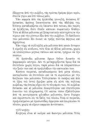 ἐξέρχηται ἀπὸ τὴν κυψέλη, τὰς πρώτας ἡμέρας φέρει νερόν,
ἔπειτα γῦριν καί ἐπὶ τέλους μέλι.
   Ἐὰν καμμία ἀπὸ τὰς ἐργάτιδας γεννηθῇ, ἀνίκανος δι᾽
ἐργασίαν, ἀμέσως θανατώνεται ἀπὸ τὰς ἀδελφάς της.
Ἐπίσης καταδικάζεται εἰς θάνατον ἀπὸ πεῖναν, ἐὰν παύση
νὰ ἐργάζηται, διότι ἔπαθε κάποιαν σωματικὴν βλάβην.
Τότε αἱ ἄλλαι μέλισσαι μὲ Σπαρτιατικήν αὐστηρότητα τὴν
σύρουν καὶ τὴν ρίπτουν ἔξω ἀπὸ τὴν κυψέλην. Τὸ βασίλειον
τῶν μελισσῶν δὲν ἐννοεῖ νὰ τρέφῃ πολίτας ἀέργους καὶ
ἀχρήστους.
   Ἐὰν τύχῃ νὰ συλληφθῇ μία μέλισσα ἀπὸ κανὲν ἔντομον
ἤ εὑρεθῇ εἰς κίνδυνον, τότε ὅλαι αἱ ἄλλαι μέλισσαι, χωρὶς
νὰ ὑπολογίσουν μήπως πάθουν καὶ αὐταί, τρέχουν νὰ τὴν
σώσουν.
   Αἱ ἐργάτιδες μέλισσαι ἔχουν ὅπλον δυνατὸν τὸ
φαρμακερὸν κέντρον. Δὲν τὸ μεταχειρίζονται ὅμως διὰ νὰ
ἐπιτεθοῦν χωρὶς λόγον, παρὰ μόνον διὰ νὰ ὑπερασπίσουν
τὴν ζωήν των καὶ νὰ προφυλάξουν τὴν κατοικίαν των.
   Κάποτε πειραταὶ, καταδιωκόμενοι ἀπὸ μέγα πλοῖον,
κατώρθωσαν νὰ ἐπιτεθοῦν καὶ νὰ τὸ κυριεύσουν μὲ τὴν
βοήθειαν τῶν μελισσῶν. Ἐπλησίασαν τὸ σκάφος καὶ ἀπὸ
τὸ ὕψος τοῦ ἱστοῦ ἔρριψαν μέσα εἰς αὐτὸ τὰς πηλίνας
κυψέλας, τὰς ὁποίας εἶχον εἰς τὸ πλοιάριόν των. Αἱ κυψέλαι
ἔσπασαν καὶ αἱ μέλισσαι ἐσκορπίθησαν καί ἐπετέθησαν
ἐναντίον τοῦ πληρώματος. Οἱ ναῦται τόσον ἐζαλίσθησαν
ἀπὸ τὰ κεντρίσματα χιλιάδων μελισσῶν, ὥστε ἔτρεχον
καὶ ἐκρύπτοντο εἰς τὰ βάθη τοῦ πλοίου. Ἐνῷ οἱ πειραταί,
προφυλαγμένοι μὲ προσωπίδας, ὥρμησαν καὶ ἐκυρίευσαν τὸ
πλοίον, χωρίς νὰ εὕρουν καμμίαν ἀντίστασιν.

  γ) Ὁ κηφὴν
  Κηφῆνες εἶναι αἱ νωθραὶ καὶ ἄκεντροι μέλισσαι. Ἐτὸς

                             203
 