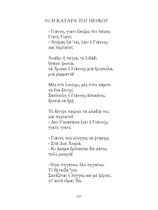 95. Η ΚΑΤΑΡΑ ΤΟΥ ΠΕΥΚΟΥ

 - Γιάννη, γιατί ἔκοψες τὸν πεῦκο;
 Γιατί; Γιατί;
 - Ἀγέρας θά ᾽ναι, λέει ὁ Γιάννης
 καί περπατεῖ.

 Ἀνάβει ἡ πέτρα, τὸ λιβάδι
 βγάνει φωτιά.
 νά ᾽βρισκε ὁ Γιάννης μιὰ βρυσούλα,
 μιὰ ρεμματιά!

 Μὲς στὸ λιοπύρι, μὲς στὸν κάμπο
 νά ἕνα δεντρί.
 Ξαπλώθη ὁ Γιάννης ἀποκάτω,
 δροσιὰ νὰ βρῇ.

 Τὸ δέντρο παίρνει τὰ κλαδιά του
 καὶ περπατεῖ!
 - Δεν θ’ανασάνω λέει ὁ Γιάννης,
 γιατί; γιατί;

 - Γιάννη ποῦ κίνησες νὰ φτάσῃς;
 - Στὰ Δυὸ Χωριά.
 - Κι ἀκόμα βρίσκεσαι δῶ κάτω;
 πολὺ μακριά!

 - Ἐγὼ πηγαίνω, ὅλο πηγαίνω.
 Τί ἔφταιξα ’γώ;
 Σκιάζεται ὁ λόγγος καί μὲ φέρνει,
 γι’ αὐτὸ εἶμαι ’δῶ.


               20
 