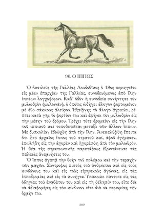 96. Ο ΙΠΠΟΣ

   Ὁ βασιλεὺς τῆς Γαλλίας Λουδοβῖκος ὁ 8ος περιηγεῖτο
εἰς μίαν ἐπαρχίαν τῆς Γαλλίας, συνοδευόμενος ἀπὸ ἴλην
ἱππέων λογχοφόρων. Καθ’ ὁδὸν ἡ συνοδεία συνήντησε τὸν
μυλωθρὸν (μυλωνᾶν), ὁ ὁποῖος ὡδήγει ἄλογον φορτωμένον
μέ δύο σάκκους ἀλεύρου. Ἐξαίφνης τὸ ἂλογο ἀγριεύει, ρί-
πτει κατὰ γῆς τὸ φορτίον του καὶ ἀφήνει τὸν μυλωθρὸν εἰς
τὴν μέσην τοῦ δρόμου. Τρέχει τότε δρομαῖον εἰς τὴν ἴλην
τοῦ ἱππικοῦ καὶ τοποθετεῖται μεταξὺ τῶν ἄλλων ἵππων.
Με δυσκολίαν ἐδιώχθη ἀπὸ τὴν ἴλην. Ἀνεκαλύφθη ἔπειτα
ὅτι ἦτο ἀρχαῖος ἵππος τοῦ στρατοῦ καί, ἀφοῦ ἐγήρασεν,
ἐπωλήθη εἰς τὴν ἀγορὰν καὶ ἠγοράσθη ἀπὸ τὸν μυλωθρόν.
Ἡ θέα τῆς στρατιωτικῆς παρατάξεως ἐζωντάνευσε τὰς
παλαιὰς ἀναμνήσεις του.
   Ὁ ἵππος ἀγαπᾷ τὴν βοὴν τοῦ πολέμου καὶ τὴν ταραχὴν
τῶν μαχῶν. Σύντροφος πιστὸς τοῦ ἀνθρώπου καὶ εἰς τοὺς
κινδύνους του καὶ εἰς τοὺς εἰρηνικοὺς ἀγῶνας, εἰς τὰς
ἱπποδρομίας καὶ εἰς τὰ κυνήγια. Ὑπακούει πάντοτε εἰς τὰς
ὁδηγίας τοῦ ἀναβάτου του καὶ εἰς τὴ θέλησίν του, εἴτε διὰ
νὰ ἀδιαφορήσῃ εἰς τὸν κίνδυνον εἴτε διὰ νὰ περιορίσῃ τήν
ὁρμήν του.

                            209
 