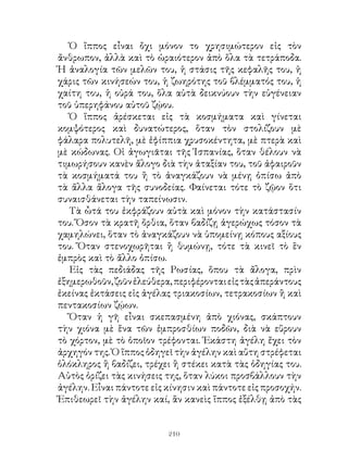 Ὁ ἴππος εἶναι ὄχι μόνον το χρησιμώτερον εἰς τὸν
ἄνθρωπον, ἀλλὰ καὶ τὸ ὡραιότερον ἀπὸ ὅλα τὰ τετράποδα.
Ἡ ἀναλογία τῶν μελῶν του, ἡ στάσις τῆς κεφαλῆς του, ἡ
χάρις τῶν κινήσεών του, ἡ ζωηρότης τοῦ βλέμματός του, ἡ
χαίτη του, ἡ οὐρά του, ὅλα αὐτὰ δεικνύουν τὴν εὐγένειαν
τοῦ ὑπερηφάνου αὐτοῦ ζῴου.
   Ὁ ἵππος ἀρέσκεται εἰς τὰ κοσμήματα καὶ γίνεται
κομψότερος καὶ δυνατώτερος, ὅταν τὸν στολίζουν μὲ
φάλαρα πολυτελῆ, μὲ ἐφίππια χρυσοκέντητα, μὲ πτερὰ καὶ
μὲ κώδωνας. Οἱ ἀγωγιᾶται τῆς Ἱσπανίας, ὅταν θέλουν νὰ
τιμωρήσουν κανὲν ἄλογο διὰ τὴν ἀταξίαν του, τοῦ ἀφαιροῦν
τὰ κοσμήματά του ἢ τὸ ἀναγκάζουν νὰ μένῃ ὀπίσω ἀπὸ
τὰ ἄλλα ἄλογα τῆς συνοδείας. Φαίνεται τότε τὸ ζῷον ὅτι
συναισθάνεται τὴν ταπείνωσιν.
   Τὰ ὦτά του ἐκφράζουν αὐτὰ καὶ μόνον τὴν κατάστασίν
του. Ὅσον τὰ κρατῆ ὄρθια, ὅταν βαδίζῃ ἀγερώχως τόσον τὰ
χαμηλώνει, ὅταν τὸ ἀναγκάζουν νὰ ὑπομείνῃ κόπους αξίους
του. Ὅταν στενοχωρῆται ἢ θυμώνῃ, τότε τὰ κινεῖ τὸ ἓν
ἐμπρὸς καὶ τὸ ἄλλο ὀπίσω.
   Εἰς τὰς πεδιάδας τῆς Ρωσίας, ὅπου τὰ ἄλογα, πρὶν
ἐξημερωθοῦν, ζοῦν ἐλεύθερα, περιφέρονται εἰς τὰς ἀπεράντους
ἐκείνας ἐκτάσεις εἰς ἀγέλας τριακοσίων, τετρακοσίων ἢ καὶ
πεντακοσίων ζῴων.
   Ὅταν ἡ γῆ εἶναι σκεπασμένη ἀπὸ χιόνας, σκάπτουν
τὴν χιόνα μὲ ἕνα τῶν ἐμπροσθίων ποδῶν, διὰ νὰ εὕρουν
τὸ χόρτον, μὲ τὸ ὁποῖον τρέφονται. Ἑκάστη ἀγέλη ἔχει τὸν
ἀρχηγόν της. Ὁ ἵππος ὁδηγεῖ τὴν ἀγέλην καὶ αὕτη στρέφεται
ὁλόκληρος ἢ βαδίζει, τρέχει ἢ στέκει κατὰ τὰς ὁδηγίας του.
Αὐτὸς ὁρίζει τὰς κινήσεις της, ὅταν λύκοι προσβάλλουν τὴν
ἀγέλην. Εἶναι πάντοτε εἰς κίνησιν καὶ πάντοτε εἰς προσοχήν.
Ἐπιθεωρεῖ τὴν ἀγέλην καί, ἂν κανεὶς ἵππος ἐξέλθῃ ἀπὸ τὰς


                          210
 