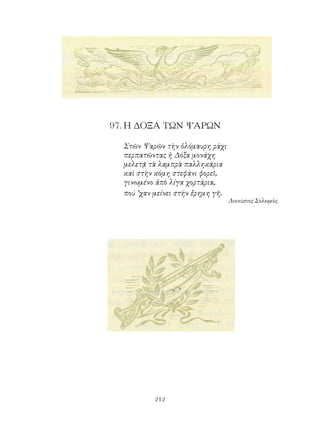 97. Η ΔΟΞΑ ΤΩΝ ΨΑΡΩΝ

  Στῶν Ψαρῶν τὴν ὁλόμαυρη ράχι
  περπατῶντας ἡ Δόξα μονάχη
  μελετᾷ τὰ λαμπρὰ παλληκάρια
  καὶ στὴν κόμη στεφάνι φορεῖ,
  γινωμένο ἀπὸ λίγα χορτάρια,
  πού ’χαν μείνει στὴν ἔρημη γῆ.
                                   Διονύσιος Σολωμὸς




           212
 