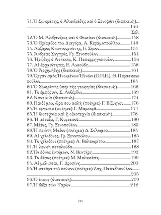 7. Ὁ Σωκράτης, ὁ Ἀλκιβιάδης καὶ ὁ Ξενοφῶν (διασκευὴ)....
..................................................................................................................................46
                                                                                                                                   Σελ.
7. Ὁ Μ. Ἀλέξανδρος καὶ ὁ Φωκίων (διασκευὴ).................48
7. Ὁ Θρίαμβος τοῦ Διαγόρα, Α. Κεραμοπούλλου.............49
74. Λάζαρος Κουντουριώτης, Ε. Σίμου.......................................5
75. Ἀνδρέας Συγγρός, Γρ. Ξενοπούλου.........................................54
76. ῾Ηρῴδης ὁ Ἀττικός, Κ. Παπαρρηγοπούλου.....................56
77. Αἱ ἀρχαιότητες, Ε. Λυκούδη.....................................................58
78. Ὁ Ἀρχιμήδης (διασκευὴ).............................................................6
79. Ὀργανισμὸς Ἡνωμένων Ἐθνῶν (Ο.Η.Ε.), Θ. Παρασκευο
πούλου.................................................................................................................64
80. Ὁ Σωκράτης ὑπὲρ τῆς γεωργίας (διασκευὴ).................68
8. Τὸ ἐμπόριον, Σ. Λοβέρδου.............................................................69
8. Ναυτιλία (διασκευὴ).......................................................................74
8. Παιδί μου, ὥρα σου καλὴ (ποίημα) Γ. Βιζυηνοῦ.........76
84. Ἡ ἐργασία (ποίημα) Γ. Μαρκορᾶ...........................................77
85. Ἡ βιοτεχνία καὶ ἡ οἰκοτεχνία (διασκευὴ)......................78
86. ῾Η μέταξα, Γ. Κυριακοῦ..................................................................80
87. Μάϊος, Γρ. Ξενοπούλου...................................................................8
88. Ἡ πρώτη Μαΐου (ποίημα) Δ. Σολωμοῦ............................84
89. Αἱ χελιδόνες, Γρ. Ξενοπούλου....................................................85
90. Τὸ χελιδόνι (ποίημα) Α. Βαλαωρίτου.................................87
9. Ἡ λευκὴ πεταλούδα..........................................................................88
9. Ἕν ἔθνος ἐντόμων, Ν. Βεντήρη................................................9
9. Τὸ δάσος (ποίημα) Μ. Μαλακάση........................................99
94. Αἱ μέλισσαι, Γ. Δροσίνη...............................................................00
95. Ἡ κατάρα τοῦ πεύκου (ποίημα) Ζαχ. Παπαδοπούλου.........
...................................................................................................................................05
96. Ὁ ἵππος (διασκευὴ)...........................................................................09
97. Ἡ δόξα τῶν Ψαρῶν...........................................................................


                                                             216
 