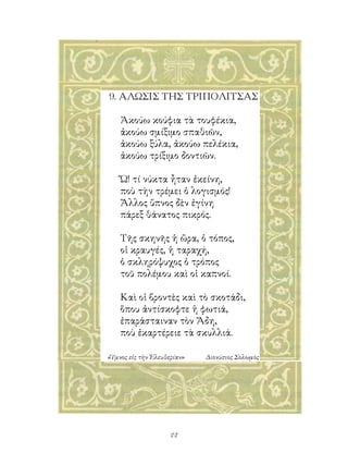 9. ΑΛΩΣΙΣ ΤΗΣ ΤΡΙΠΟΛΙΤΣΑΣ

    Ἀκούω κούφια τὰ τουφέκια,
    ἀκούω σμίξιμο σπαθιῶν,
    ἀκούω ξύλα, ἀκούω πελέκια,
    ἀκούω τρίξιμο δοντιῶν.

    Ὤ! τί νύκτα ἦταν ἐκείνη,
    ποὺ τὴν τρέμει ὁ λογισμός!
    Ἄλλος ὕπνος δὲν ἐγίνη
    πάρεξ θάνατος πικρός.

    Τῆς σκηνῆς ἡ ὥρα, ὁ τόπος,
    οἱ κραυγές, ἡ ταραχή,
    ὁ σκληρόψυχος ὁ τρόπος
    τοῦ πολέμου καὶ οἱ καπνοί.

    Καὶ οἱ βροντὲς καὶ τὸ σκοτάδι,
    ὅπου ἀντίσκοφτε ἡ φωτιά,
    ἐπαράσταιναν τὸν Ἅδη,
    ποὺ ἐκαρτέρειε τὰ σκυλλιά.

«Ὕμνος εἰς τὴν Ἐλευθερίαν»   Διονύσιος Σολωμὸς




                     22
 