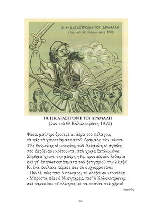 10. Η ΚΑΤΑΣΤΡΟΦΗ ΤΟΥ ΔΡΑΜΑΛΗ
          (ὑπὸ τοῦ Θ. Κολοκοτρώνη 8)

Φύσα, μαΐστρο δροσερὲ κι ἀέρα τοῦ πελάγου,
νὰ πᾷς τὰ χαιρετίσματα στοῦ Δράμαλη τὴν μάννα.
Τῆς Ρούμελης οἱ μπέηδες, τοῦ Δράμαλη οἱ ἀγάδες
στὸ Δερβενάκι κοίτουνται στὸ χῶμα ξαπλωμένοι.
Στρῶμά ᾽χουνε τὴν μαύρη γῆς, προσκέφαλο λιθάρια
καὶ γι’ ἀπανωσκεπάσματα τοῦ φεγγαριοῦ τὴν λάμψι!
Κι ἕνα πουλάκι πέρασε καὶ τὸ συχνορρωτᾶνε:
- Πουλί, πῶς πάει ὁ πόλεμος, τὸ κλέφτικο ντουφέκι;
- Μπροστὰ πάει ὁ Νικηταρᾷς, πίσ’ ὁ Κολοκοτρώνης
καὶ παραπίσω οἱ Ἕλληνες μὲ τὰ σπαθιὰ στὰ χέρια!
                                               Δημῶδες


                         23
 