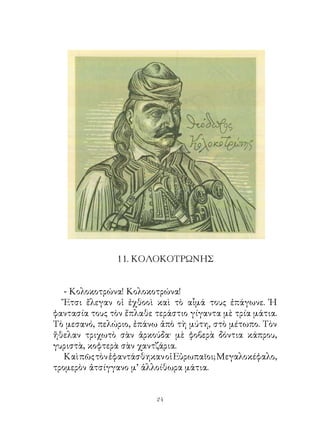 . ΚΟΛΟΚΟΤΡΩΝΗΣ


   - Κολοκοτρώνα! Κολοκοτρώνα!
   Ἔτσι ἔλεγαν οἱ ἐχθοοὶ καὶ τὸ αἷμά τους ἐπάγωνε. Ἡ
φαντασία τους τὸν ἔπλαθε τεράστιο γίγαντα μὲ τρία μάτια.
Τὸ μεσανό, πελώριο, ἐπάνω ἀπὸ τὴ μύτη, στὸ μέτωπο. Τὸν
ἤθελαν τριχωτὸ σὰν ἀρκούδα· μὲ φοβερὰ δόντια κάπρου,
γυριστὰ, κοφτερὰ σὰν χαντζάρια.
   Καὶ πῶς τὸν ἐφαντάσθηκαν οἱ Εὐρωπαῖοι; Μεγαλοκέφαλο,
τρομερὸν ἀτσίγγανο μ’ ἀλλοίθωρα μάτια.


                         24
 