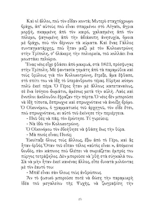 Καὶ οἱ ἄλλοι, ποὺ τὸν εἶδαν κοντά; Μυτερὸ σταχτόχρωμο
βράχο, ἀπ’ αὐτοὺς ποὺ εἶναι σπαρμένοι στὸ Αἰγαῖο, ἄγρια
μορφή, σκαμμένη ἀπὸ τὸν καιρό, χαλασμένη ἀπὸ τὸν
πόλεμο, φαγωμένη ἀπὸ τὴν ἀδιάκοπη ἀνησυχία, ὅμοια
μὲ βράχο, ποὺ τὸν δέρνουν τὰ κύματα. Καὶ ἕνας Γάλλος
συνταγματάρχης, ποὺ ἦταν μαζὶ μὲ τὸν Κολοκοτρώνη
στὴν Τρίπολη, σ’ ὁλάκερη τὴν πολιορκία, τοῦ κολλάει ἕνα
μουστάκι πελώριο.
   Ἕνας νέος εἶχε φθάσει ἀπὸ μακρυά, στὰ 8, πρόσφυγας
στὴν Τρίπολη. Μὲ φαντασία γεμάτη ἀπὸ τὰ παραμύθια καὶ
τοὺς θρύλους γιὰ τὸν Κολοκοτρώνη, ἔτρεξε, ἅμα ἔφθασε,
στὸ σπίτι του νὰ ἰδῇ τὸ ὑπεράνθρωπο τέρας. Εὑρῆκε κόσμο
πολὺ ἐκεῖ πέρα. Ὁ Γέρος ἦταν μὲ ἄλλους καπεταναίους,
σὲ ἕνα ἰσόγειο δωμάτιο, ἀμέσως μετὰ τὴν αὐλή. Λαὸς καὶ
ἔνοπλοι ἀκόλουθοι ἔφραζαν τὴν πόρτα. Ὁ νέος δὲν μποροῦσε
νὰ ἰδῇ τίποτα, ἔσπρωχνε καὶ σπρωχνότανε νὰ ἀνοίξῃ δρόμο.
Ὁ Οἰκονόμου, ὁ γραμματικὸς τοῦ ἀρχηγοῦ, τὸν εἶδε ἔτσι,
ποὺ σπρωχνότανε, κι αὐτὸ τοῦ ἐκίνησε τὴν περιέργεια.
   - Ποῦ θὲς νὰ πᾶς; τὸν ἐρώτησε. Τί γυρεύεις;
   - Νὰ ἰδῶ τὸν Κολοκοτρώνη.
   Ὁ Οἰκονόμου τὸν ἐβοήθησε νὰ φθάσῃ ἕως τὴν θύρα.
   - Μὰ ποιός εἶναι; Ποιός;
   Ἐκοίταξε ὅλους τοὺς ἄλλους, ἔξω ἀπὸ τὸ Γέρο, καὶ ἂς
ἦταν ὀρθός. Ὅταν τοῦ εἶπαν τέλος «αὐτὸς εἶναι », ἀπόμεινε
βουβός, σὰν κάποιος ποὺ βλέπει νὰ σωριάζεται ἐμπρός του
πύργος τετράψηλος. Δὲν μποροῦσε νὰ ᾽ρθῇ στὰ σύγκαλά του.
Σὰ νὰ μὴν ἦταν ἐκεῖ κανένας ἄλλος, εἶπε δυνατὰ μιλῶντας
μὲ τὸν ἑαυτό του:
   - Μπά! εἶναι σὰν ὅλους τοὺς ἀνθρώπους.
   Ἄν τὸ φυσικὸ μποροῦσε ποτὲ νὰ δώσῃ τὴν παραμικρὴ
ἰδέα τοῦ μεγαλείου τῆς Ψυχῆς, νὰ ζωγραφίση τὴν


                            2
 