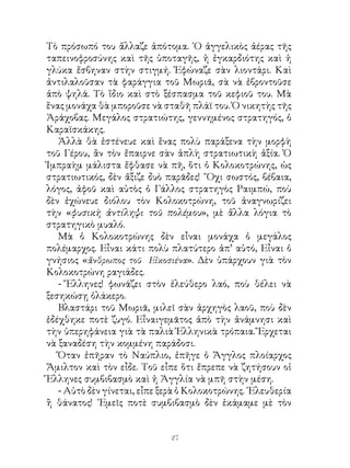 Τὸ πρόσωπό του ἄλλαζε ἀπότομα. ῾Ο ἀγγελικὸς ἀέρας τῆς
ταπεινοφροσύνης καὶ τῆς ὑποταγῆς, ἡ ἐγκαρδιότης καὶ ἡ
γλύκα ἔσβηναν στὴν στιγμή. Ἐφώναζε σὰν λιοντάρι. Καὶ
ἀντιλαλοῦσαν τὰ φαράγγια τοῦ Μωριᾶ, σὰ νὰ ἐβροντοῦσε
ἀπὸ ψηλά. Τὸ ἴδιο καὶ στὸ ξέσπασμα τοῦ κεφιοῦ του. Μὰ
ἕνας μονάχα θὰ μποροῦσε νὰ σταθῆ πλάϊ του. Ὁ νικητὴς τῆς
Ἀράχοβας. Μεγάλος στρατιώτης, γεννημένος στρατηγός, ὁ
Καραϊσκάκης.
   Ἀλλὰ θὰ ἐστένευε καὶ ἕνας πολὺ παράξενα τὴν μορφὴ
τοῦ Γέρου, ἂν τὸν ἔπαιρνε σὰν ἁπλὴ στρατιωτικὴ ἀξία. Ὁ
Ἰμπραὴμ μάλιστα ἔφθασε νὰ πῆ, ὅτι ὁ Κολοκοτρώνης, ὡς
στρατιωτικός, δὲν ἄξιζε δυὸ παρᾶδες! ῎Οχι σωστός, βέβαια,
λόγος, ἀφοῦ καὶ αὐτὸς ὁ Γάλλος στρατηγὸς Ραιμπώ, ποὺ
δὲν ἐχώνευε διόλου τὸν Κολοκοτρώνη, τοῦ ἀναγνωρίζει
τὴν «φυσικὴ ἀντίληψι τοῦ πολέμου», μὲ ἄλλα λόγια τὸ
στρατηγικὸ μυαλό.
   Μὰ ὁ Κολοκοτρώνης δὲν εἶναι μονάχα ὁ μεγάλος
πολέμαρχος. Εἶναι κάτι πολὺ πλατύτερο ἀπ’ αὐτό, Εἶναι ὁ
γνήσιος «ἄνθρωπος τοῦ Εἰκοσιένα». Δὲν ὑπάρχουν γιὰ τὸν
Κολοκοτρώνη ραγιάδες.
   - Ἕλληνες! φωνάζει στὸν ἐλεύθερο λαό, ποὺ θέλει νὰ
ξεσηκώσῃ ὁλάκερο.
   Βλαστάρι τοῦ Μωριᾶ, μιλεῖ σὰν ἀρχηγὸς λαοῦ, ποὺ δὲν
ἐδέχθηκε ποτὲ ζυγό. Εἶναιγεμᾶτος ἀπὸ τὴν ἀνάμνησι καὶ
τὴν ὑπερηφάνεια γιὰ τὰ παλιὰ Ἑλληνικὰ τρόπαια. Ἔρχεται
νὰ ξαναδέση τὴν κομμένη παράδοσι.
   Ὅταν ἐπῆραν τὸ Ναύπλιο, ἐπῆγε ὁ Ἄγγλος πλοίαρχος
Ἅμιλτον καὶ τὸν εἶδε. Τοῦ εἶπε ὅτι ἔπρεπε νὰ ζητήσουν οἱ
Ἕλληνες συμβιβασμὸ καὶ ἡ Ἀγγλία νὰ μπῆ στὴν μέση.
   - Αὐτὸ δὲν γίνεται, εἶπε ξερὰ ὁ Κολοκοτρώνης. ᾽Ελευθερία
ἢ θάνατος! ᾽Εμεῖς ποτὲ συμβιβασμὸ δὲν ἐκάμαμε μὲ τὸν


                             2
 