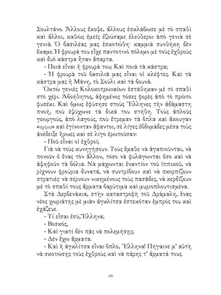 Σουλτάνο. Ἄλλους ἔκοψε, ἄλλους ἐσκλάβωσε μὲ τὸ σπαθὶ
καὶ ἄλλοι, καθὼς ἐμεῖς ἐζούσαμε ἐλεύθεροι ὰπὸ γενιὰ σὲ
γενιά. Ὁ βασιλέας μας ἐσκοτώθη· καμμιὰ συνθήκη δὲν
ἔκαμε. Ἡ φρουρά του εἶχε παντοτινὸ πόλεμο μὲ τοὺς ἐχθροὺς
καὶ δυὸ κάστρα ἦταν ἄπαρτα.
   - Ποιά εἶναι ἡ φρουρά του; Καὶ ποιά τὰ κάστρα;
   - Ἡ φρουρὰ τοῦ βασιλιᾶ μας εἶναι οἱ κλέφτες. Καὶ τὰ
κάστρα μας ἡ Μάνη, τὸ Σούλι καὶ τὰ βουνά.
   Ὀκτὼ γενιὲς Κολοκοτρωναίων ἐστάθηκαν μὲ τὸ σπαθὶ
στὸ χέρι. Ἀβοήθητος, ἀφημένος τόσες φορὲς ἀπὸ τὸ πρῶτο
φυσέκι. Καὶ ὅμως ἐφύσησε στοὺς ῞Ελληνες τὴν ἀδάμαστη
πνοή, ποὺ ἐψύχωνε τὰ δικά του στήθη. Τοὺς ἁπλοῦς
γεωργούς, ἀπὸ λαγούς, ποὺ ἔτρεμαν τὰ ὅπλα καὶ ἄκουγαν
«ἐχθρὸς» καὶ ἐγίνονταν ἄφαντοι, σὲ λίγες ἑβδομάδες μέσα τοὺς
ἀνέδειξε ἥρωες καὶ σὲ λίγο ἐρωτοῦσαν:
   - Ποῦ εἶναι οἱ ἐχθροί;
   Γιὰ νὰ τοὺς κυνηγήσουν. Τοὺς ἔμαθε νὰ ἀγαπιοῦνται, νὰ
πονοῦν ὁ ἕνας τὸν ἄλλον, τόσο νὰ φυλάγωνται ὅσο καὶ νὰ
ἀψηφοῦν τὰ βόλια. Νὰ μάχωνται ἐναντίον τοῦ ἱππικοῦ, νὰ
ρίχνουν φρούρια δυνατά, νὰ συντρίβουν καὶ νὰ σκορπίζουν
στρατιές· νὰ σέρνουν νικημένους τοὺς πασᾶδες, νὰ κερδίζουν
μὲ τὸ σπαθί τους ἄρματα βαρύτιμα καὶ μυριοπλουτισμένα.
   Στὰ Δερβενάκια, στὴν καταστροφὴ τοῦ Δράμαλη, ἕνας
νέος χωριάτης μὲ μιὰν ἀγκλίτσα ἐστεκόταν ἐμπρός του καὶ
ἐχάζευε.
   - Τί εἶσαι ἐσύ, Ἕλληνα;
   - Βοσκός,
   - Καὶ γιατί δὲν πᾷς νὰ πολεμήσῃς;
   - Δὲν ἔχω ἄρματα.
   - Καὶ ἡ ἀγκλίτσα εἶναι ὅπλο, ῞Ελληνα! Πήγαινε μ’ αὐτὴ
νὰ σκοτώσῃς τοὺς ἐχθροὺς καὶ νὰ πάρης τ’ ἄρματά τους.


                           2
 
