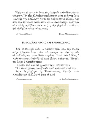Ἐγύρισε κάποτε σὰν ἀστακός, ἐτρόμαξε καὶ ὁ ἴδιος νὰ τὸν
γνωρίσῃ. Τὸν εἶχε ἀλλάξει σὲ πολεμιστὴ μέσα σὲ λίγες ὧρες.
Ἐφύτεψε τὴν ἀσάλευτη πίστι του βαθιὰ στοὺς ἄλλους. Καὶ
στὶς πιὸ δύσκολες ὧρες, ὅταν καὶ οἱ δυνατώτεροι ἐλύγιζαν
σὰν καλάμια, ἔφθασε νὰ κτυπήση τὴν γῆ μὲ τὸ σπαθί του,
γιὰ νὰ βγάλη νέους πολεμιστάς.

  «Ὁ Γέρος τοῦ Μωριᾶ»                   Σπύρος Μελᾶς (Διασκευή)



        12. ΚΟΛΟΚΟΤΡΩΝΗΣ ΚΑΙ ΚΑΠΟΔΙΣΤΡΙΑΣ

   Στὰ 88 εἶχεν ἔλθει ὁ Καποδίστριας ἀπὸ τὴν Ρωσία
στὴν Κέρκυρα. Στὸ σπίτι τοῦ πατέρα του εἶχε τραπέζι
σὲ πολλοὺς καὶ στὸν Κολοκοτρώνη. ᾽Εκεῖ, ποὺ ὁ ἴδιος ὁ
Κολοκοτρώνης ἐλιάνιζε τὸ ἀρνὶ (ἦταν, φαίνεται, Πάσχα),
τοῦ λέγει ὁ Καποδίστριας:
   - Ἐφέτος ἐδῶ καὶ τοῦ χρόνου στὴν Πελοπόννησο.
   Ὁ Κολοκοτρώνης τὸ ἐφύλαξε αὐτὸ καλὰ στὸν νοῦ του.
   Ἅμα ἐκηρύχθηκε ἡ ᾽Επανάστασις, ἔγραψε στὸν
Καποδίστρια νὰ ἔλθῃ νὰ φᾶνε τὸ ἀρνί.
  «Ἀπομνημονεύματα»                     Ν. Σπηλιάδης (Διασκευὴ)




                             29
 